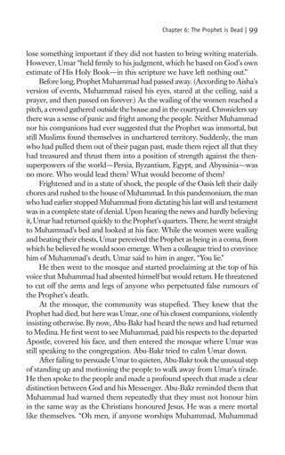 Chapter 6: The Prophet is Dead |   99

lose something important if they did not hasten to bring writing materials.
However, Umar “held ﬁrmly to his judgment, which he based on God’s own
estimate of His Holy Book—in this scripture we have left nothing out.”
      Before long, Prophet Muhammad had passed away. (According to Aisha’s
version of events, Muhammad raised his eyes, stared at the ceiling, said a
prayer, and then passed on forever.) As the wailing of the women reached a
pitch, a crowd gathered outside the house and in the courtyard. Chroniclers say
there was a sense of panic and fright among the people. Neither Muhammad
nor his companions had ever suggested that the Prophet was immortal, but
still Muslims found themselves in unchartered territory. Suddenly, the man
who had pulled them out of their pagan past, made them reject all that they
had treasured and thrust them into a position of strength against the then-
superpowers of the world—Persia, Byzantium, Egypt, and Abyssinia—was
no more. Who would lead them? What would become of them?
      Frightened and in a state of shock, the people of the Oasis left their daily
chores and rushed to the house of Muhammad. In this pandemonium, the man
who had earlier stopped Muhammad from dictating his last will and testament
was in a complete state of denial. Upon hearing the news and hardly believing
it, Umar had returned quickly to the Prophet’s quarters. There, he went straight
to Muhammad’s bed and looked at his face. While the women were wailing
and beating their chests, Umar perceived the Prophet as being in a coma, from
which he believed he would soon emerge. When a colleague tried to convince
him of Muhammad’s death, Umar said to him in anger, “You lie.”
      He then went to the mosque and started proclaiming at the top of his
voice that Muhammad had absented himself but would return. He threatened
to cut off the arms and legs of anyone who perpetuated false rumours of
the Prophet’s death.
      At the mosque, the community was stupeﬁed. They knew that the
Prophet had died, but here was Umar, one of his closest companions, violently
insisting otherwise. By now, Abu-Bakr had heard the news and had returned
to Medina. He ﬁrst went to see Muhammad, paid his respects to the departed
Apostle, covered his face, and then entered the mosque where Umar was
still speaking to the congregation. Abu-Bakr tried to calm Umar down.
      After failing to persuade Umar to quieten, Abu-Bakr took the unusual step
of standing up and motioning the people to walk away from Umar’s tirade.
He then spoke to the people and made a profound speech that made a clear
distinction between God and his Messenger. Abu-Bakr reminded them that
Muhammad had warned them repeatedly that they must not honour him
in the same way as the Christians honoured Jesus. He was a mere mortal
like themselves. “Oh men, if anyone worships Muhammad, Muhammad
 