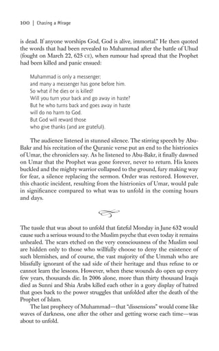 100    | Chasing a Mirage


is dead. If anyone worships God, God is alive, immortal.” He then quoted
the words that had been revealed to Muhammad after the battle of Uhud
(fought on March 22, 625 CE), when rumour had spread that the Prophet
had been killed and panic ensued:

      Muhammad is only a messenger;
      and many a messenger has gone before him.
      So what if he dies or is killed!
      Will you turn your back and go away in haste?
      But he who turns back and goes away in haste
      will do no harm to God.
      But God will reward those
      who give thanks (and are grateful).

     The audience listened in stunned silence. The stirring speech by Abu-
Bakr and his recitation of the Quranic verse put an end to the histrionics
of Umar, the chroniclers say. As he listened to Abu-Bakr, it ﬁnally dawned
on Umar that the Prophet was gone forever, never to return. His knees
buckled and the mighty warrior collapsed to the ground, fury making way
for fear, a silence replacing the sermon. Order was restored. However,
this chaotic incident, resulting from the histrionics of Umar, would pale
in signiﬁcance compared to what was to unfold in the coming hours
and days.




The tussle that was about to unfold that fateful Monday in June 632 would
cause such a serious wound to the Muslim psyche that even today it remains
unhealed. The scars etched on the very consciousness of the Muslim soul
are hidden only to those who willfully choose to deny the existence of
such blemishes, and of course, the vast majority of the Ummah who are
blissfully ignorant of the sad side of their heritage and thus refuse to or
cannot learn the lessons. However, when these wounds do open up every
few years, thousands die. In 2006 alone, more than thirty thousand Iraqis
died as Sunni and Shia Arabs killed each other in a gory display of hatred
that goes back to the power struggles that unfolded after the death of the
Prophet of Islam.
     The last prophecy of Muhammad—that “dissensions” would come like
waves of darkness, one after the other and getting worse each time—was
about to unfold.
 