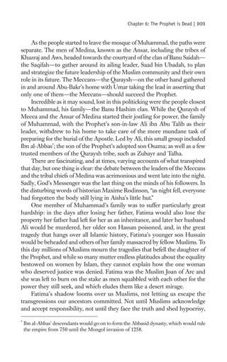Chapter 6: The Prophet is Dead |   101

     As the people started to leave the mosque of Muhammad, the paths were
separate. The men of Medina, known as the Ansar, including the tribes of
Khazraj and Aws, headed towards the courtyard of the clan of Banu Saidah—
the Saqifah—to gather around its ailing leader, Saad bin Ubadah, to plan
and strategize the future leadership of the Muslim community and their own
role in its future. The Meccans—the Quraysh—on the other hand gathered
in and around Abu-Bakr’s home with Umar taking the lead in asserting that
only one of them—the Meccans—should succeed the Prophet.
     Incredible as it may sound, lost in this politicking were the people closest
to Muhammad, his family—the Banu Hashim clan. While the Quraysh of
Mecca and the Ansar of Medina started their jostling for power, the family
of Muhammad, with the Prophet’s son-in-law Ali ibn Abu Talib as their
leader, withdrew to his home to take care of the more mundane task of
preparing for the burial of the Apostle. Led by Ali, this small group included
Ibn al-Abbas*; the son of the Prophet’s adopted son Osama; as well as a few
trusted members of the Quraysh tribe, such as Zubayr and Talha.
     There are fascinating, and at times, varying accounts of what transpired
that day, but one thing is clear: the debate between the leaders of the Meccans
and the tribal chiefs of Medina was acrimonious and went late into the night.
Sadly, God’s Messenger was the last thing on the minds of his followers. In
the disturbing words of historian Maxime Rodinson, “as night fell, everyone
had forgotten the body still lying in Aisha’s little hut.”
     One member of Muhammad’s family was to suffer particularly great
hardship: in the days after losing her father, Fatima would also lose the
property her father had left for her as an inheritance, and later her husband
Ali would be murdered, her older son Hassan poisoned, and, in the great
tragedy that hangs over all Islamic history, Fatima’s younger son Hussain
would be beheaded and others of her family massacred by fellow Muslims. To
this day millions of Muslims mourn the tragedies that befell the daughter of
the Prophet, and while so many mutter endless platitudes about the equality
bestowed on women by Islam, they cannot explain how the one woman
who deserved justice was denied. Fatima was the Muslim Joan of Arc and
she was left to burn on the stake as men squabbled with each other for the
power they still seek, and which eludes them like a desert mirage.
     Fatima’s shadow looms over us Muslims, not letting us escape the
transgressions our ancestors committed. Not until Muslims acknowledge
and accept responsibility, not until they face the truth and shed hypocrisy,

*
    Ibn al-Abbas’ descendants would go on to form the Abbasid dynasty, which would rule
    the empire from 750 until the Mongol invasion of 1258.
 