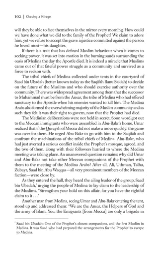 102     | Chasing a Mirage


will they be able to face themselves in the mirror every morning. How could
we have done what we did to the family of the Prophet? We claim to adore
him, yet we refuse to accept the grave injustice committed against the person
he loved most—his daughter.
     If there is a trait that has deﬁned Muslim behaviour when it comes to
seeking power, it was set into motion in the burning sands surrounding the
oasis of Medina the day the Apostle died. It is indeed a miracle that Muslims
came out of that fateful power struggle as a community and survived as a
force to reckon with.
     The tribal chiefs of Medina collected under tents in the courtyard of
Saad bin Ubadah (better known today as the Saqifah Banu Saidah) to decide
on the future of the Muslims and who should exercise authority over the
community. There was widespread agreement among them that the successor
to Muhammad must be from the Ansar, the tribe of Medina who had offered
sanctuary to the Apostle when his enemies wanted to kill him. The Medina
Arabs also formed the overwhelming majority of the Muslim community and as
such they felt it was their right to govern, now that the Prophet had died.
     The Medinian deliberations were not held in secret. Soon word got out
to the Meccan immigrants who were assembled in Abu-Bakr’s home. Umar
realized that if the Quraysh of Mecca did not make a move quickly, the game
was over for them. He urged Abu-Bakr to go with him to the Saqifah and
confront the machinations of the tribal chiefs of Medina. Abu-Bakr, who
had just averted a serious conﬂict inside the Prophet’s mosque, agreed, and
the two of them, along with their followers hurried to where the Medina
meeting was taking place. An unanswered question remains: why did Umar
and Abu-Bakr not take other Meccan companions of the Prophet with
them to the meeting of the Medina Arabs? After all, Ali, Uthman, Talha,
Zubayr, Saad bin Abu Waqqas—all very prominent members of the Meccan
faction—were close by.
     As they entered the hall, they heard the ailing leader of the group, Saad
bin Ubadah,* urging the people of Medina to lay claim to the leadership of
the Muslims. “Strengthen your hold on this affair, for you have the rightful
claim to it . . .”
     Another man from Medina, seeing Umar and Abu-Bakr entering the tent,
stood up and addressed them: “We are the Ansar, the Helpers of God and
the army of Islam. You, the Emigrants [from Mecca] are only a brigade in

*
    Saad bin Ubadah: One of the Prophet’s closest companions, and the ﬁrst Muslim in
    Medina. It was Saad who had prepared the arrangements for the Prophet to escape
    to Medina.
 