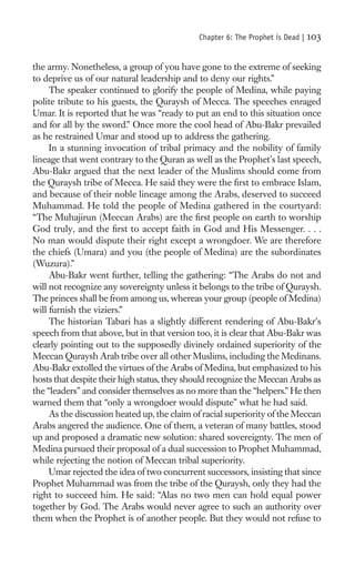 Chapter 6: The Prophet is Dead |   103

the army. Nonetheless, a group of you have gone to the extreme of seeking
to deprive us of our natural leadership and to deny our rights.”
     The speaker continued to glorify the people of Medina, while paying
polite tribute to his guests, the Quraysh of Mecca. The speeches enraged
Umar. It is reported that he was “ready to put an end to this situation once
and for all by the sword.” Once more the cool head of Abu-Bakr prevailed
as he restrained Umar and stood up to address the gathering.
     In a stunning invocation of tribal primacy and the nobility of family
lineage that went contrary to the Quran as well as the Prophet’s last speech,
Abu-Bakr argued that the next leader of the Muslims should come from
the Quraysh tribe of Mecca. He said they were the ﬁrst to embrace Islam,
and because of their noble lineage among the Arabs, deserved to succeed
Muhammad. He told the people of Medina gathered in the courtyard:
“The Muhajirun (Meccan Arabs) are the ﬁrst people on earth to worship
God truly, and the ﬁrst to accept faith in God and His Messenger. . . .
No man would dispute their right except a wrongdoer. We are therefore
the chiefs (Umara) and you (the people of Medina) are the subordinates
(Wuzura).”
     Abu-Bakr went further, telling the gathering: “The Arabs do not and
will not recognize any sovereignty unless it belongs to the tribe of Quraysh.
The princes shall be from among us, whereas your group (people of Medina)
will furnish the viziers.”
     The historian Tabari has a slightly different rendering of Abu-Bakr’s
speech from that above, but in that version too, it is clear that Abu-Bakr was
clearly pointing out to the supposedly divinely ordained superiority of the
Meccan Quraysh Arab tribe over all other Muslims, including the Medinans.
Abu-Bakr extolled the virtues of the Arabs of Medina, but emphasized to his
hosts that despite their high status, they should recognize the Meccan Arabs as
the “leaders” and consider themselves as no more than the “helpers.” He then
warned them that “only a wrongdoer would dispute” what he had said.
     As the discussion heated up, the claim of racial superiority of the Meccan
Arabs angered the audience. One of them, a veteran of many battles, stood
up and proposed a dramatic new solution: shared sovereignty. The men of
Medina pursued their proposal of a dual succession to Prophet Muhammad,
while rejecting the notion of Meccan tribal superiority.
     Umar rejected the idea of two concurrent successors, insisting that since
Prophet Muhammad was from the tribe of the Quraysh, only they had the
right to succeed him. He said: “Alas no two men can hold equal power
together by God. The Arabs would never agree to such an authority over
them when the Prophet is of another people. But they would not refuse to
 