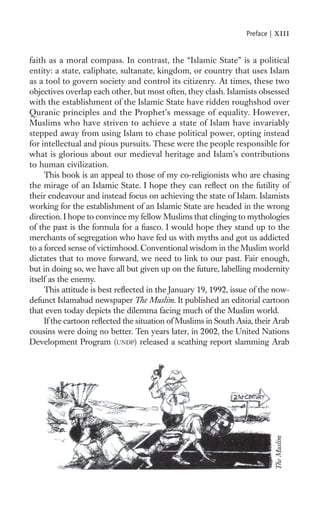 Preface |   xiii

faith as a moral compass. In contrast, the “Islamic State” is a political
entity: a state, caliphate, sultanate, kingdom, or country that uses Islam
as a tool to govern society and control its citizenry. At times, these two
objectives overlap each other, but most often, they clash. Islamists obsessed
with the establishment of the Islamic State have ridden roughshod over
Quranic principles and the Prophet’s message of equality. However,
Muslims who have striven to achieve a state of Islam have invariably
stepped away from using Islam to chase political power, opting instead
for intellectual and pious pursuits. These were the people responsible for
what is glorious about our medieval heritage and Islam’s contributions
to human civilization.
     This book is an appeal to those of my co-religionists who are chasing
the mirage of an Islamic State. I hope they can reﬂect on the futility of
their endeavour and instead focus on achieving the state of Islam. Islamists
working for the establishment of an Islamic State are headed in the wrong
direction. I hope to convince my fellow Muslims that clinging to mythologies
of the past is the formula for a ﬁasco. I would hope they stand up to the
merchants of segregation who have fed us with myths and got us addicted
to a forced sense of victimhood. Conventional wisdom in the Muslim world
dictates that to move forward, we need to link to our past. Fair enough,
but in doing so, we have all but given up on the future, labelling modernity
itself as the enemy.
     This attitude is best reﬂected in the January 19, 1992, issue of the now-
defunct Islamabad newspaper The Muslim. It published an editorial cartoon
that even today depicts the dilemma facing much of the Muslim world.
     If the cartoon reﬂected the situation of Muslims in South Asia, their Arab
cousins were doing no better. Ten years later, in 2002, the United Nations
Development Program (UNDP) released a scathing report slamming Arab
                                                                             The Muslim
 