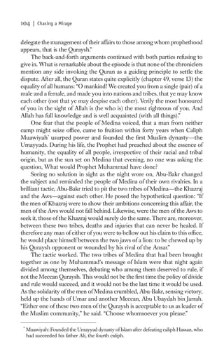 104     | Chasing a Mirage


delegate the management of their affairs to those among whom prophethood
appears, that is the Quraysh.”
     The back-and-forth arguments continued with both parties refusing to
give in. What is remarkable about the episode is that none of the chroniclers
mention any side invoking the Quran as a guiding principle to settle the
dispute. After all, the Quran states quite explicitly (chapter 49, verse 13) the
equality of all humans: “O mankind! We created you from a single (pair) of a
male and a female, and made you into nations and tribes, that ye may know
each other (not that ye may despise each other). Verily the most honoured
of you in the sight of Allah is (he who is) the most righteous of you. And
Allah has full knowledge and is well acquainted (with all things).”
     One fear that the people of Medina voiced, that a man from neither
camp might seize ofﬁce, came to fruition within forty years when Caliph
Muawiyah* usurped power and founded the ﬁrst Muslim dynasty—the
Umayyads. During his life, the Prophet had preached about the essence of
humanity, the equality of all people, irrespective of their racial and tribal
origin, but as the sun set on Medina that evening, no one was asking the
question, What would Prophet Muhammad have done?
     Seeing no solution in sight as the night wore on, Abu-Bakr changed
the subject and reminded the people of Medina of their own rivalries. In a
brilliant tactic, Abu-Bakr tried to pit the two tribes of Medina—the Khazraj
and the Aws—against each other. He posed the hypothetical question: “If
the men of Khazraj were to show their ambitions concerning this affair, the
men of the Aws would not fall behind. Likewise, were the men of the Aws to
seek it, those of the Khazraj would surely do the same. There are, moreover,
between these two tribes, deaths and injuries that can never be healed. If
therefore any man of either of you were to bellow out his claim to this ofﬁce,
he would place himself between the two jaws of a lion: to be chewed up by
his Quraysh opponent or wounded by his rival of the Ansar.”
     The tactic worked. The two tribes of Medina that had been brought
together as one by Muhammad’s message of Islam were that night again
divided among themselves, debating who among them deserved to rule, if
not the Meccan Quraysh. This would not be the ﬁrst time the policy of divide
and rule would succeed, and it would not be the last time it would be used.
As the solidarity of the men of Medina crumbled, Abu-Bakr, sensing victory,
held up the hands of Umar and another Meccan, Abu Ubaydah bin Jarrah.
“Either one of these two men of the Quraysh is acceptable to us as leader of
the Muslim community,” he said. “Choose whomsoever you please.”

 *
     Muawiyah: Founded the Umayyad dynasty of Islam after defeating caliph Hassan, who
     had succeeded his father Ali, the fourth caliph.
 