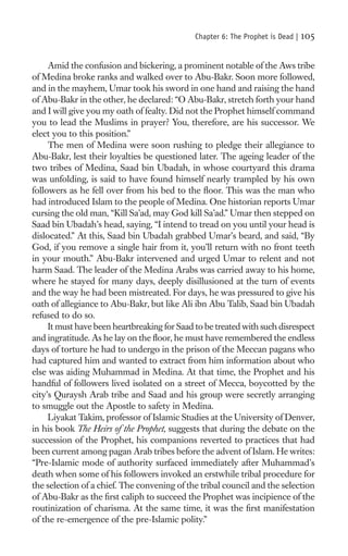 Chapter 6: The Prophet is Dead |   105

     Amid the confusion and bickering, a prominent notable of the Aws tribe
of Medina broke ranks and walked over to Abu-Bakr. Soon more followed,
and in the mayhem, Umar took his sword in one hand and raising the hand
of Abu-Bakr in the other, he declared: “O Abu-Bakr, stretch forth your hand
and I will give you my oath of fealty. Did not the Prophet himself command
you to lead the Muslims in prayer? You, therefore, are his successor. We
elect you to this position.”
     The men of Medina were soon rushing to pledge their allegiance to
Abu-Bakr, lest their loyalties be questioned later. The ageing leader of the
two tribes of Medina, Saad bin Ubadah, in whose courtyard this drama
was unfolding, is said to have found himself nearly trampled by his own
followers as he fell over from his bed to the ﬂoor. This was the man who
had introduced Islam to the people of Medina. One historian reports Umar
cursing the old man, “Kill Sa’ad, may God kill Sa’ad.” Umar then stepped on
Saad bin Ubadah’s head, saying, “I intend to tread on you until your head is
dislocated.” At this, Saad bin Ubadah grabbed Umar’s beard, and said, “By
God, if you remove a single hair from it, you’ll return with no front teeth
in your mouth.” Abu-Bakr intervened and urged Umar to relent and not
harm Saad. The leader of the Medina Arabs was carried away to his home,
where he stayed for many days, deeply disillusioned at the turn of events
and the way he had been mistreated. For days, he was pressured to give his
oath of allegiance to Abu-Bakr, but like Ali ibn Abu Talib, Saad bin Ubadah
refused to do so.
     It must have been heartbreaking for Saad to be treated with such disrespect
and ingratitude. As he lay on the ﬂoor, he must have remembered the endless
days of torture he had to undergo in the prison of the Meccan pagans who
had captured him and wanted to extract from him information about who
else was aiding Muhammad in Medina. At that time, the Prophet and his
handful of followers lived isolated on a street of Mecca, boycotted by the
city’s Quraysh Arab tribe and Saad and his group were secretly arranging
to smuggle out the Apostle to safety in Medina.
     Liyakat Takim, professor of Islamic Studies at the University of Denver,
in his book The Heirs of the Prophet, suggests that during the debate on the
succession of the Prophet, his companions reverted to practices that had
been current among pagan Arab tribes before the advent of Islam. He writes:
“Pre-Islamic mode of authority surfaced immediately after Muhammad’s
death when some of his followers invoked an erstwhile tribal procedure for
the selection of a chief. The convening of the tribal council and the selection
of Abu-Bakr as the ﬁrst caliph to succeed the Prophet was incipience of the
routinization of charisma. At the same time, it was the ﬁrst manifestation
of the re-emergence of the pre-Islamic polity.”
 