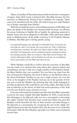 106    | Chasing a Mirage


    Takim, a Canadian of Tanzanian descent, believes that the re-emergence
of pagan Arab tribal norms continued after Abu-Bakr became the ﬁrst
successor to Muhammad. During Umar’s caliphate, for example, “Islam
came to be identiﬁed with the Arabs. He tried to keep non-Arab Muslims
out of Arabia, especially from Medina.”
    While the scramble for power and resulting ascension of Abu-Bakr took
place, the family of the Prophet was closeted inside his home, cut off from
the power brokering at Saqifah. But at Saqifah, the gathering scattered in
despair. Some men swore allegiance to Abu-Bakr, while others just walked
away in disillusionment. At his public ceremony in the Prophet’s Mosque
in Medina, Abu-Bakr gave a stirring speech, saying:

      I am appointed to govern you, although I’m not the best of you. If I act well, you
      must take me, and if I act unjustly, you must correct me. Truth is faithfulness
      and falsehood is treachery. No nation has failed to ﬁght for Allah, Allah has
      punished it with abasement; nor has wickedness become widespread without
      ever sending calamity. Obey me as long as I obey Allah and his Prophet. But
      should I rebel against Allah, and his Prophet you will owe me no obedience.
      Rise to your prayers and may Allah have mercy on you.

     While Muslims would like to believe that the ascension of Abu-Bakr
was the result of an election that came about after vigorous debate and
consultations, the fact is that not a single member of the Prophet’s family,
the Banu Hashim clan, was consulted. Nor was there any input from the
tens of thousand of Muslims who lived in Mecca, or the Bedouin tribes in
the desert hinterland. Needless to say, not a single woman, not even the
wives or the daughter of the Prophet, had any say in the question of who
was now to lead the Muslims. By declaring that only Arabs belonging to
the Meccan Quraysh tribe could ﬁll the seat of the caliph, Abu-Bakr set the
seal of authority on the theory of tribal and racial supremacy of the Arab
over the non-Arab for many centuries to come.
     It was not until nearly four hundred years later that Abu-Bakr’s namesake,
a jurist by the name of Qadi Abu-Bakr Baqillani (d. 1013), would declare
that belonging to the Quraysh tribe was not a prerequisite to becoming
the caliph. Another four hundred years would pass before the great Ibn
Khaldun would demolish the idea of Arab ancestry and tribal lineage to
the Quraysh as a prerequisite for occupying the seat of the caliph. For
eight hundred years after the Prophet died, only the sons of one Arab tribe
dominated, while all other Muslims, especially non-Arabs, were considered
second class.
 
