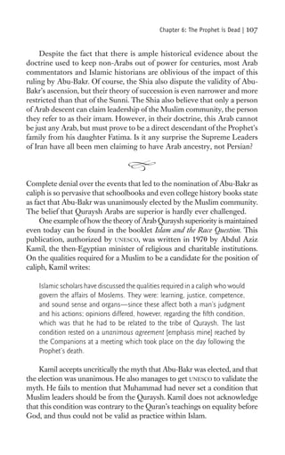 Chapter 6: The Prophet is Dead |   107

     Despite the fact that there is ample historical evidence about the
doctrine used to keep non-Arabs out of power for centuries, most Arab
commentators and Islamic historians are oblivious of the impact of this
ruling by Abu-Bakr. Of course, the Shia also dispute the validity of Abu-
Bakr’s ascension, but their theory of succession is even narrower and more
restricted than that of the Sunni. The Shia also believe that only a person
of Arab descent can claim leadership of the Muslim community, the person
they refer to as their imam. However, in their doctrine, this Arab cannot
be just any Arab, but must prove to be a direct descendant of the Prophet’s
family from his daughter Fatima. Is it any surprise the Supreme Leaders
of Iran have all been men claiming to have Arab ancestry, not Persian?



Complete denial over the events that led to the nomination of Abu-Bakr as
caliph is so pervasive that schoolbooks and even college history books state
as fact that Abu-Bakr was unanimously elected by the Muslim community.
The belief that Quraysh Arabs are superior is hardly ever challenged.
     One example of how the theory of Arab Quraysh superiority is maintained
even today can be found in the booklet Islam and the Race Question. This
publication, authorized by UNESCO, was written in 1970 by Abdul Aziz
Kamil, the then-Egyptian minister of religious and charitable institutions.
On the qualities required for a Muslim to be a candidate for the position of
caliph, Kamil writes:

    Islamic scholars have discussed the qualities required in a caliph who would
    govern the affairs of Moslems. They were: learning, justice, competence,
    and sound sense and organs—since these affect both a man’s judgment
    and his actions; opinions differed, however, regarding the ﬁfth condition,
    which was that he had to be related to the tribe of Quraysh. The last
    condition rested on a unanimous agreement [emphasis mine] reached by
    the Companions at a meeting which took place on the day following the
    Prophet’s death.

    Kamil accepts uncritically the myth that Abu-Bakr was elected, and that
the election was unanimous. He also manages to get UNESCO to validate the
myth. He fails to mention that Muhammad had never set a condition that
Muslim leaders should be from the Quraysh. Kamil does not acknowledge
that this condition was contrary to the Quran’s teachings on equality before
God, and thus could not be valid as practice within Islam.
 