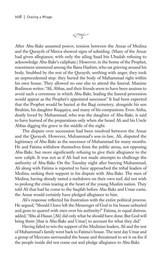 108   | Chasing a Mirage




After Abu-Bakr assumed power, tension between the Ansar of Medina
and the Quraysh of Mecca showed signs of subsiding. (Many of the Ansar
had given allegiance, with only the ailing Saad bin Ubadah refusing to
acknowledge Abu-Bakr’s caliphate.) However, in the home of the Prophet,
resentment simmered among the Banu Hashim, who sat grieving around his
body. Snubbed by the rest of the Quraysh, seething with anger, they took
an unprecedented step: they buried the body of Muhammad right within
his own house. They allowed no one else to attend the funeral. Maxime
Rodinson writes: “Ali, Abbas, and their friends seem to have been anxious to
avoid such a ceremony in which Abu-Bakr, leading the funeral procession
would appear as the Prophet’s appointed successor.” It had been expected
that the Prophet would be buried at the Baqi cemetery, alongside his son
Ibrahim, his daughter Ruqqaiya, and many of his companions. Even Aisha,
dearly loved by Muhammad, who was the daughter of Abu-Bakr, is said
to have learned of the preparations only when she heard Ali and his Uncle
Abbas digging the grave in the middle of the night.
     The dispute over succession had been resolved between the Ansar
and the Quraysh. However, Muhammad’s son-in-law, Ali, disputed the
legitimacy of Abu-Bakr as the successor of Muhammad for many months.
He and Fatima withdrew themselves from the public arena, not opposing
Abu-Bakr, but more signiﬁcantly refusing to give their allegiance to the
new caliph. It was not as if Ali had not made attempts to challenge the
authority of Abu-Bakr. On the Tuesday night after burying Muhammad,
Ali along with Fatima is reported to have approached the tribal leaders of
Medina, seeking their support in his dispute with Abu-Bakr. The men of
Medina, having already tasted a meltdown on their own turf, did not wish
to prolong the crisis tearing at the heart of the young Muslim nation. They
told Ali that had he come to the Saqifah before Abu-Bakr and Umar came,
the Ansar would certainly have pledged allegiance to him.
     Ali’s response reﬂected his frustration with the entire political process.
He argued, “Should I have left the Messenger of God in his house unburied
and gone to quarrel with men over his authority?” Fatima, in equal distress,
added, “Abu al-Hasan [Ali] did only what he should have done. But God will
bring them [that is Abu-Bakr and Umar] to account for what they did.”
     Having failed to win the support of the Medinian leaders, Ali and the rest
of Muhammad’s family went back to Fatima’s house. The next day Umar and
a group of Meccans surrounded the house and threatened to set it on ﬁre if
the people inside did not come out and pledge allegiance to Abu-Bakr.
 