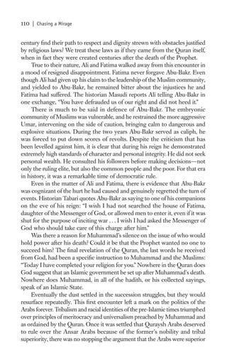 110   | Chasing a Mirage


century ﬁnd their path to respect and dignity strewn with obstacles justiﬁed
by religious laws? We treat these laws as if they came from the Quran itself,
when in fact they were created centuries after the death of the Prophet.
    True to their nature, Ali and Fatima walked away from this encounter in
a mood of resigned disappointment. Fatima never forgave Abu-Bakr. Even
though Ali had given up his claim to the leadership of the Muslim community,
and yielded to Abu-Bakr, he remained bitter about the injustices he and
Fatima had suffered. The historian Masudi reports Ali telling Abu-Bakr in
one exchange, “You have defrauded us of our right and did not heed it.”
    There is much to be said in defence of Abu-Bakr. The embryonic
community of Muslims was vulnerable, and he restrained the more aggressive
Umar, intervening on the side of caution, bringing calm to dangerous and
explosive situations. During the two years Abu-Bakr served as caliph, he
was forced to put down scores of revolts. Despite the criticism that has
been levelled against him, it is clear that during his reign he demonstrated
extremely high standards of character and personal integrity. He did not seek
personal wealth. He consulted his followers before making decisions—not
only the ruling elite, but also the common people and the poor. For that era
in history, it was a remarkable time of democratic rule.
    Even in the matter of Ali and Fatima, there is evidence that Abu-Bakr
was cognizant of the hurt he had caused and genuinely regretted the turn of
events. Historian Tabari quotes Abu-Bakr as saying to one of his companions
on the eve of his reign: “I wish I had not searched the house of Fatima,
daughter of the Messenger of God, or allowed men to enter it, even if it was
shut for the purpose of inciting war . . . I wish I had asked the Messenger of
God who should take care of this charge after him.”
    Was there a reason for Muhammad’s silence on the issue of who would
hold power after his death? Could it be that the Prophet wanted no one to
succeed him? The ﬁnal revelation of the Quran, the last words he received
from God, had been a speciﬁc instruction to Muhammad and the Muslims:
“Today I have completed your religion for you.” Nowhere in the Quran does
God suggest that an Islamic government be set up after Muhammad’s death.
Nowhere does Muhammad, in all of the hadith, or his collected sayings,
speak of an Islamic State.
    Eventually the dust settled in the succession struggles, but they would
resurface repeatedly. This ﬁrst encounter left a mark on the politics of the
Arabs forever. Tribalism and racial identities of the pre-Islamic times triumphed
over principles of meritocracy and universalism preached by Muhammad and
as ordained by the Quran. Once it was settled that Quraysh Arabs deserved
to rule over the Ansar Arabs because of the former’s nobility and tribal
superiority, there was no stopping the argument that the Arabs were superior
 