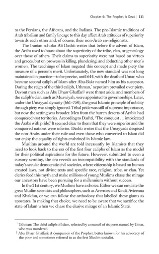 Chapter 6: The Prophet is Dead |   111

to the Persians, the Africans, and the Indians. The pre-Islamic traditions of
Arab tribalism and family lineage to this day affect Arab attitudes of superiority
towards each other and, of course, their non-Arab co-religionists.
     The Iranian scholar Ali Dashti writes that before the advent of Islam,
the Arabs used to boast about the superiority of the tribe, clan, or genealogy
over those of others. Their claims to superiority were not based on virtues
and graces, but on prowess in killing, plundering, and abducting other men’s
women. The teachings of Islam negated this concept and made piety the
measure of a person’s merit. Unfortunately, the new standard was not long
maintained in practice—to be precise, until 644, with the death of Umar, who
became second caliph of Islam after Abu-Bakr named him as his successor.
During the reign of the third caliph, Uthman,* nepotism prevailed over piety.
Devout men such as Abu Dharr Ghaffari† were thrust aside, and members of
the caliph’s clan, such as Muawiyah, were appointed to governorships. Later,
under the Umayyad dynasty (661–750), the great Islamic principle of nobility
through piety was simply ignored. Tribal pride was still of supreme importance,
but now the setting was broader. Men from the barren deserts of Arabia had
conquered vast territories. According to Dashti, “The conquest . . . intoxicated
the Arabs with pride.” It seemed clear to them that they were superior and the
conquered nations were inferior. Dashti writes that the Umayyads despised
the non-Arabs under their rule and even those who converted to Islam did
not enjoy the equality of rights enshrined in Islamic law.
     Muslims around the world are told incessantly by Islamists that they
need to look back to the era of the ﬁrst four caliphs of Islam as the model
for their political aspirations for the future. However, submitted to even a
cursory scrutiny, the era reveals an incompatibility with the standards of
today’s secular democratic civil societies, where citizenship is based on human
created laws, not divine texts and speciﬁc race, religion, tribe, or clan. Yet
clerics feed this myth and make millions of young Muslims chase the mirage
our ancestors have been pursuing for a millennium without success.
     In the 21st century, we Muslims have a choice. Either we can emulate the
great Muslim scientists and philosophers, such as Averroes and Kindi, Avicenna
and Khaldun, or we can follow the orthodoxy that labelled these giants as
apostates. In making that choice, we need to be aware that we sacriﬁce the
state of Islam when we chase the elusive mirage of an Islamic State.



 *
  Uthman: The third caliph of Islam, selected by a council of six peers named by Umar,
  who was murdered.
†
  Abu Dharr Ghaffari: A companion of the Prophet, better known for his advocacy of
  the poor and sometimes referred to as the ﬁrst Muslim socialist.
 