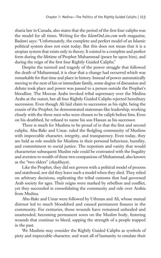 Chapter 7: Medina—The Politics of the Rightly Guided Caliphs |   113

sharia law in Canada, also states that the period of the ﬁrst four caliphs was
the model for all times. Writing for the IslamOnLine.com web magazine,
Badawi says: “Unfortunately, the complete and perfect model of an Islamic
political system does not exist today. But this does not mean that it is a
utopian system that exists only in theory. It existed in a complete and perfect
form during the lifetime of Prophet Muhammad (peace be upon him), and
during the reign of the ﬁrst four Rightly Guided Caliphs.”
     Despite the turmoil and tragedy of the power struggle that followed
the death of Muhammad, it is clear that a change had occurred which was
remarkable for that time and place in history. Instead of power automatically
moving to the next of kin or immediate family, some degree of discussion and
debate took place and power was passed to a person outside the Prophet’s
bloodline. The Meccan Arabs invoked tribal supremacy over the Medina
Arabs at the outset, but all four Rightly Guided Caliphs rejected hereditary
succession. Even though Ali laid claim to succession as his right, being the
cousin of the Prophet, he demonstrated statesman-like leadership, working
closely with the three men who were chosen to be caliph before him. Even
on his deathbed, he refused to name his son Hassan as his successor.
     There is much for Muslims to be proud of in that the ﬁrst and second
caliphs, Abu-Bakr and Umar, ruled the ﬂedgling community of Muslims
with impeccable character, integrity, and transparency. Even today, they
are held as role models for Muslims in their personal behaviour, humility,
and commitment to social justice. The nepotism and vanity that would
characterize subsequent Muslim rule could be contrasted with the frugality
and aversion to wealth of these two companions of Muhammad, also known
as the “two elders” (shaykhayn).
     Like the Prophet, they did not govern with a political model of process
and statehood, nor did they leave such a model when they died. They relied
on arbitrary decisions, replicating the tribal customs that had governed
Arab society for ages. Their reigns were marked by rebellion and conﬂict,
yet they succeeded in consolidating the community and rule over Arabia
from Medina.
     Abu-Bakr and Umar were followed by Uthman and Ali, whose mutual
distrust led to much bloodshed and caused permanent ﬁssures in the
community. For centuries, those wounds have remained unhealed and
unattended, becoming permanent sores on the Muslim body, festering
wounds that continue to bleed, sapping the strength of a people trapped
in the past.
     We Muslims may consider the Rightly Guided Caliphs as symbols of
piety and impeccable character, and want all of humanity to emulate their
 