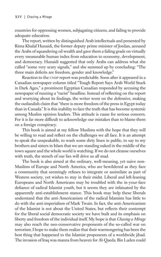 xiv   | Chasing a Mirage


countries for oppressing women, subjugating citizens, and failing to provide
adequate education.
     The report, written by distinguished Arab intellectuals and presented by
Rima Khalaf Hunaidi, the former deputy prime minister of Jordan, accused
the Arabs of squandering oil wealth and gave them a failing grade on virtually
every measurable human index from education to economy, development,
and democracy. Hunaidi suggested that only Arabs can address what she
called “some very scary signals,” and she summed up by concluding: “The
three main deﬁcits are freedom, gender and knowledge.”
     Reaction to the UNDP report was predictable. Soon after it appeared in a
Canadian newspaper column titled “Tough Report Says Arab World Stuck
in Dark Ages,” a prominent Egyptian Canadian responded by accusing the
newspaper of running a “racist” headline. Instead of reﬂecting on the report
and worrying about its ﬁndings, the writer went on the defensive, making
the outlandish claim that “there is more freedom of the press in Egypt today
than in Canada.” It is this inability to face the truth that has become systemic
among Muslim opinion leaders. This attitude is cause for serious concern.
For it is far more difﬁcult to acknowledge our mistakes than to blame them
on a foreign conspiracy.
     This book is aimed at my fellow Muslims with the hope that they will
be willing to read and reﬂect on the challenges we all face. It is an attempt
to speak the unspeakable, to wash some dirty linen in public, to say to my
brothers and sisters in Islam that we are standing naked in the middle of the
town square and the whole world is watching. If we do not cleanse ourselves
with truth, the stench of our lies will drive us all mad.
     The book is also aimed at the ordinary, well-meaning, yet naive non-
Muslims of Europe and North America, who are bewildered as they face
a community that seemingly refuses to integrate or assimilate as part of
Western society, yet wishes to stay in their midst. Liberal and left-leaning
Europeans and North Americans may be troubled with the in-your-face
deﬁance of radical Islamist youth, but it seems they are infatuated by the
apparently anti-establishment stance. This book may help these liberals
understand that the anti-Americanism of the radical Islamists has little to
do with the anti-imperialism of Mark Twain. In fact, the anti-Americanism
of the Islamist is not about the United States, but reﬂects their contempt
for the liberal social democratic society we have built and its emphasis on
liberty and freedom of the individual itself. My hope is that Chasing a Mirage
may also reach the neo-conservative proponents of the so-called war on
terrorism. I hope to make them realize that their warmongering has been the
best thing that happened to the Islamist proponents of a worldwide jihad.
The invasion of Iraq was manna from heaven for Al-Qaeda. Bin Laden could
 