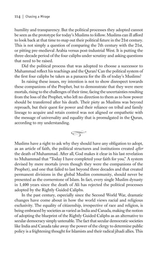 114   | Chasing a Mirage


humility and transparency. But the political processes they adopted cannot
be seen as the prototype for today’s Muslims to follow. Muslims can ill afford
to look back at that time to map out their political future in the 21st century.
This is not simply a question of comparing the 7th century with the 21st,
or pitting pre-medieval Arabia versus post-industrial West. It is putting the
three-decade period of the four caliphs under scrutiny and asking questions
that need to be raised.
     Did the political process that was adopted to choose a successor to
Muhammad reﬂect his teachings and the Quran? Can the political system of
the ﬁrst four caliphs be taken as a panacea for the ills of today’s Muslims?
     In raising these issues, my intention is not to show disrespect towards
these companions of the Prophet, but to demonstrate that they were mere
mortals, rising to the challenges of their time, facing the uncertainties resulting
from the loss of the Prophet, who left no direction to them as to how power
should be transferred after his death. Their piety as Muslims was beyond
reproach, but their quest for power and their reliance on tribal and family
lineage to acquire and retain control was not aligned or empathetic with
the message of universality and equality that is promulgated in the Quran,
according to my understanding.



Muslims have a right to ask why they should have any obligation to adopt,
as an article of faith, the political structures and institutions created after
the death of Muhammad. After all, God makes it clear in his last revelation
to Muhammad that “Today I have completed your faith for you.” A system
devised by mere mortals (even though they were the companions of the
Prophet), and one that failed to last beyond three decades and that created
permanent divisions in the global Muslim community, should never be
presented as the cornerstone of Islam. In fact, every single Muslim dynasty
in 1,400 years since the death of Ali has rejected the political processes
adopted by the Rightly Guided Caliphs.
     In the past century, especially since the Second World War, dramatic
changes have come about in how the world views racial and religious
exclusivity. The equality of citizenship, irrespective of race and religion, is
being embraced by societies as varied as India and Canada, making the notion
of adopting the blueprint of the Rightly Guided Caliphs as an alternative to
secular democracy simply untenable. The fact that secular democratic societies
like India and Canada take away the power of the clergy to determine public
policy is a frightening thought for Islamists and their radical jihadi allies. This
 