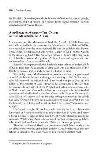116    | Chasing a Mirage


bin Ubadah? * Once the Quraysh Arabs were deﬁned as the chosen people,
the slippery slope of racism led Muslims to its logical extreme—racism
directed against African Blacks.


ABU-BAKR AL-SIDDIK—THE CALIPH
OF THE MESSENGER OF ALLAH

Muhammad was the Messenger of God, the Apostle of Allah. However,
what title would beﬁt his successor, his father-in-law, Abu-Bakr Al-Siddik,
who had taken over the reins of power? He was the caliph in that he was
a vice-regent or deputy, but was he the “Caliph of God” or the “Caliph
of the Apostle of God”? The distinction between the two titles may seem
trivial, but the choice made by Abu-Bakr is profound and signiﬁcant in our
understanding of the nature of his rule.
     Some of his supporters felt that he should refer to himself as the Caliph
of God. They felt the caliphate of Abu-Bakr was a continuation of the
Prophet’s mission and, as such, he was the Caliph of God.
     To this day, many Muslims continue to misunderstand the position of
Abu-Bakr in Islamic history and assign near divinity to him. To his credit,
Abu-Bakr rejected the title and said, “I am not the caliph of God, but the
Caliph of the Apostle of God.” However, his acceptance of the fact that
he was merely vice-regent of the Prophet, not acting as a representative
of God, did not stop some of his followers showing him the same kind of
reverence and obedience that they had shown to the Prophet Muhammad.
Abu-Bakr in his speech to Muslims after taking command as the caliph
had said, “O People, I have been given authority over you; yet, I am not
the best of you. If I do good, assist me, but if I err, then you must set me
straight.”
     Having said that, he did not hesitate in ordering the Arab tribes in the
hinterland of Arabia to submit to his rule or face him in battle. And many
a battle he had to ﬁght, as large numbers of Arabs refused to accept his
authority. While some Arab tribes reneged on their acceptance of Islam,
others switched loyalties to men who claimed to be new prophets.
     Thus, any critique of Abu-Bakr’s decisions as a caliph is considered an
act of blasphemy worthy of the death penalty. It was for this reason that any
refusal to submit to Abu-Bakr was seen as a rejection of Islam itself.



*
    The Night of Saqifah mentioned in chapter 6.
 