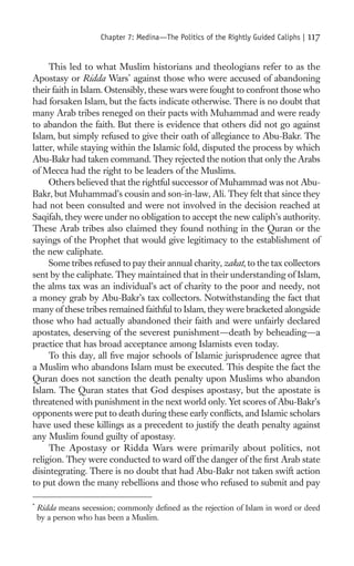 Chapter 7: Medina—The Politics of the Rightly Guided Caliphs |   117

     This led to what Muslim historians and theologians refer to as the
Apostasy or Ridda Wars* against those who were accused of abandoning
their faith in Islam. Ostensibly, these wars were fought to confront those who
had forsaken Islam, but the facts indicate otherwise. There is no doubt that
many Arab tribes reneged on their pacts with Muhammad and were ready
to abandon the faith. But there is evidence that others did not go against
Islam, but simply refused to give their oath of allegiance to Abu-Bakr. The
latter, while staying within the Islamic fold, disputed the process by which
Abu-Bakr had taken command. They rejected the notion that only the Arabs
of Mecca had the right to be leaders of the Muslims.
     Others believed that the rightful successor of Muhammad was not Abu-
Bakr, but Muhammad’s cousin and son-in-law, Ali. They felt that since they
had not been consulted and were not involved in the decision reached at
Saqifah, they were under no obligation to accept the new caliph’s authority.
These Arab tribes also claimed they found nothing in the Quran or the
sayings of the Prophet that would give legitimacy to the establishment of
the new caliphate.
     Some tribes refused to pay their annual charity, zakat, to the tax collectors
sent by the caliphate. They maintained that in their understanding of Islam,
the alms tax was an individual’s act of charity to the poor and needy, not
a money grab by Abu-Bakr’s tax collectors. Notwithstanding the fact that
many of these tribes remained faithful to Islam, they were bracketed alongside
those who had actually abandoned their faith and were unfairly declared
apostates, deserving of the severest punishment—death by beheading—a
practice that has broad acceptance among Islamists even today.
     To this day, all ﬁve major schools of Islamic jurisprudence agree that
a Muslim who abandons Islam must be executed. This despite the fact the
Quran does not sanction the death penalty upon Muslims who abandon
Islam. The Quran states that God despises apostasy, but the apostate is
threatened with punishment in the next world only. Yet scores of Abu-Bakr’s
opponents were put to death during these early conﬂicts, and Islamic scholars
have used these killings as a precedent to justify the death penalty against
any Muslim found guilty of apostasy.
     The Apostasy or Ridda Wars were primarily about politics, not
religion. They were conducted to ward off the danger of the ﬁrst Arab state
disintegrating. There is no doubt that had Abu-Bakr not taken swift action
to put down the many rebellions and those who refused to submit and pay

*
    Ridda means secession; commonly deﬁned as the rejection of Islam in word or deed
    by a person who has been a Muslim.
 