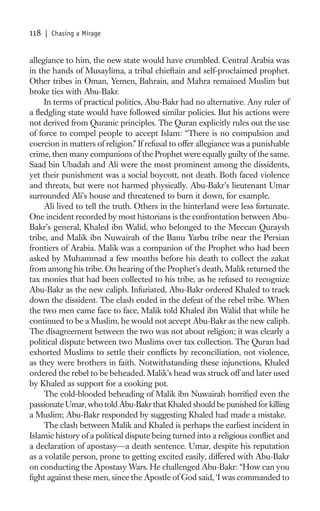 118   | Chasing a Mirage


allegiance to him, the new state would have crumbled. Central Arabia was
in the hands of Musaylima, a tribal chieftain and self-proclaimed prophet.
Other tribes in Oman, Yemen, Bahrain, and Mahra remained Muslim but
broke ties with Abu-Bakr.
     In terms of practical politics, Abu-Bakr had no alternative. Any ruler of
a ﬂedgling state would have followed similar policies. But his actions were
not derived from Quranic principles. The Quran explicitly rules out the use
of force to compel people to accept Islam: “There is no compulsion and
coercion in matters of religion.” If refusal to offer allegiance was a punishable
crime, then many companions of the Prophet were equally guilty of the same.
Saad bin Ubadah and Ali were the most prominent among the dissidents,
yet their punishment was a social boycott, not death. Both faced violence
and threats, but were not harmed physically. Abu-Bakr’s lieutenant Umar
surrounded Ali’s house and threatened to burn it down, for example.
     Ali lived to tell the truth. Others in the hinterland were less fortunate.
One incident recorded by most historians is the confrontation between Abu-
Bakr’s general, Khaled ibn Walid, who belonged to the Meccan Quraysh
tribe, and Malik ibn Nuwairah of the Banu Yarbu tribe near the Persian
frontiers of Arabia. Malik was a companion of the Prophet who had been
asked by Muhammad a few months before his death to collect the zakat
from among his tribe. On hearing of the Prophet’s death, Malik returned the
tax monies that had been collected to his tribe, as he refused to recognize
Abu-Bakr as the new caliph. Infuriated, Abu-Bakr ordered Khaled to track
down the dissident. The clash ended in the defeat of the rebel tribe. When
the two men came face to face, Malik told Khaled ibn Walid that while he
continued to be a Muslim, he would not accept Abu-Bakr as the new caliph.
The disagreement between the two was not about religion; it was clearly a
political dispute between two Muslims over tax collection. The Quran had
exhorted Muslims to settle their conﬂicts by reconciliation, not violence,
as they were brothers in faith. Notwithstanding these injunctions, Khaled
ordered the rebel to be beheaded. Malik’s head was struck off and later used
by Khaled as support for a cooking pot.
     The cold-blooded beheading of Malik ibn Nuwairah horriﬁed even the
passionate Umar, who told Abu-Bakr that Khaled should be punished for killing
a Muslim; Abu-Bakr responded by suggesting Khaled had made a mistake.
     The clash between Malik and Khaled is perhaps the earliest incident in
Islamic history of a political dispute being turned into a religious conﬂict and
a declaration of apostasy—a death sentence. Umar, despite his reputation
as a volatile person, prone to getting excited easily, differed with Abu-Bakr
on conducting the Apostasy Wars. He challenged Abu-Bakr: “How can you
ﬁght against these men, since the Apostle of God said, ‘I was commanded to
 