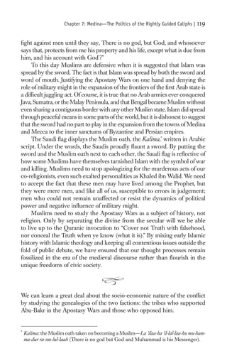 Chapter 7: Medina—The Politics of the Rightly Guided Caliphs |   119

ﬁght against men until they say, There is no god, but God, and whosoever
says that, protects from me his property and his life, except what is due from
him, and his account with God’?”
     To this day Muslims are defensive when it is suggested that Islam was
spread by the sword. The fact is that Islam was spread by both the sword and
word of mouth. Justifying the Apostasy Wars on one hand and denying the
role of military might in the expansion of the frontiers of the ﬁrst Arab state is
a difﬁcult juggling act. Of course, it is true that no Arab armies ever conquered
Java, Sumatra, or the Malay Peninsula, and that Bengal became Muslim without
even sharing a contiguous border with any other Muslim state. Islam did spread
through peaceful means in some parts of the world, but it is dishonest to suggest
that the sword had no part to play in the expansion from the towns of Medina
and Mecca to the inner sanctums of Byzantine and Persian empires.
     The Saudi ﬂag displays the Muslim oath, the Kalima,* written in Arabic
script. Under the words, the Saudis proudly ﬂaunt a sword. By putting the
sword and the Muslim oath next to each other, the Saudi ﬂag is reﬂective of
how some Muslims have themselves tarnished Islam with the symbol of war
and killing. Muslims need to stop apologizing for the murderous acts of our
co-religionists, even such exalted personalities as Khaled ibn Walid. We need
to accept the fact that these men may have lived among the Prophet, but
they were mere men, and like all of us, susceptible to errors in judgement;
men who could not remain unaffected or resist the dynamics of political
power and negative inﬂuence of military might.
     Muslims need to study the Apostasy Wars as a subject of history, not
religion. Only by separating the divine from the secular will we be able
to live up to the Quranic invocation to “Cover not Truth with falsehood,
nor conceal the Truth when ye know (what it is).” By mixing early Islamic
history with Islamic theology and keeping all contentious issues outside the
fold of public debate, we have ensured that our thought processes remain
fossilized in the era of the medieval discourse rather than ﬂourish in the
unique freedoms of civic society.




We can learn a great deal about the socio-economic nature of the conﬂict
by studying the genealogies of the two factions: the tribes who supported
Abu-Bakr in the Apostasy Wars and those who opposed him.


*
    Kalima: the Muslim oath taken on becoming a Muslim—La ’ilaa-ha ’il-lal-laa-hu mu-ham-
    ma-dur ra-soo-lul-laah (There is no god but God and Muhammad is his Messenger).
 