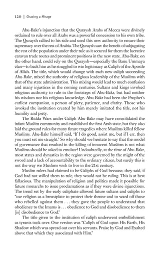 120   | Chasing a Mirage


     Abu-Bakr’s injunction that the Quraysh Arabs of Mecca were divinely
ordained to rule over all Arabs was a powerful concession to his own tribe.
The Quraysh rallied to his side and used this new authority to ensure their
supremacy over the rest of Arabia. The Quraysh saw the beneﬁt of subjugating
the rest of the population under their rule as it secured for them the lucrative
caravan trade routes and prominent positions in the new state. Abu-Bakr, on
the other hand, could rely on the Quraysh—especially the Banu Ummaya
clan—to back him as he struggled to win legitimacy as Caliph of the Apostle
of Allah. The title, which would change with each new caliph succeeding
Abu-Bakr, mixed the authority of religious leadership of the Muslims with
that of the state administration. This mixing would lead to much confusion
and many injustices in the coming centuries. Sultans and kings invoked
religious authority to rule in the footsteps of Abu-Bakr, but had neither
his wisdom nor his religious knowledge. Abu-Bakr had been the Prophet’s
earliest companion, a person of piety, patience, and clarity. Those who
invoked the institution created by him merely imitated the title, not his
humility and piety.
     The Ridda Wars under Caliph Abu-Bakr may have consolidated the
infant Muslim community and established the ﬁrst Arab state, but they also
laid the ground rules for many future tragedies where Muslims killed fellow
Muslims. Abu-Bakr himself said, “If I do good, assist me, but if I err, then
you must set me straight.” So why should we hesitate to say that the model
of governance that resulted in the killing of innocent Muslims is not what
Muslims should be asked to emulate? Undoubtedly, at the time of Abu-Bakr,
most states and dynasties in the region were governed by the might of the
sword and a lack of accountability to the ordinary citizen, but surely this is
not the way we Muslims wish to live in the 21st century.
     Muslim rulers had claimed to be Caliphs of God because, they said, if
God had not willed them to rule, they would not be ruling. This is at best
fallacious. The manipulation of religion and politics made it possible for
future monarchs to issue proclamations as if they were divine injunctions.
The trend set by the early caliphate allowed future sultans and caliphs to
“use religion as a breastplate to protect their throne and to ward off those
who rebelled against them . . . they gave the people to understand that
obedience to the Imams is . . . obedience to God and disobedience to them
[is] disobedience to God.”
     The title given to the institution of caliph underwent embellishment
as tyrants took over. One version was “Caliph of God upon His Earth, His
Shadow which was spread out over his servants. Praise by God and Exalted
above that which they associated with Him.”
 