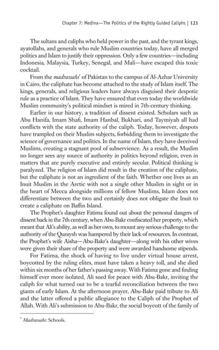 Chapter 7: Medina—The Politics of the Rightly Guided Caliphs |   121

     The sultans and caliphs who held power in the past, and the tyrant kings,
ayatollahs, and generals who rule Muslim countries today, have all merged
politics and Islam to justify their oppression. Only a few countries—including
Indonesia, Malaysia, Turkey, Senegal, and Mali—have escaped this toxic
cocktail.
     From the madrassahs* of Pakistan to the campus of Al-Azhar University
in Cairo, the caliphate has become attached to the study of Islam itself. The
kings, generals, and religious leaders have always disguised their despotic
rule as a practice of Islam. They have ensured that even today the worldwide
Muslim community’s political mindset is mired in 7th-century thinking.
     Earlier in our history, a tradition of dissent existed. Scholars such as
Abu Hanifa, Imam Shaﬁ, Imam Hanbal, Bukhari, and Taymiyah all had
conﬂicts with the state authority of the caliph. Today, however, despots
have trampled on their Muslim subjects, forbidding them to investigate the
science of governance and politics. In the name of Islam, they have deceived
Muslims, creating a stagnant pool of subservience. As a result, the Muslim
no longer sees any source of authority in politics beyond religion, even in
matters that are purely executive and entirely secular. Political thinking is
paralyzed. The religion of Islam did result in the creation of the caliphate,
but the caliphate is not an ingredient of the faith. Whether one lives as an
Inuit Muslim in the Arctic with not a single other Muslim in sight or in
the heart of Mecca alongside millions of fellow Muslims, Islam does not
differentiate between the two and certainly does not obligate the Inuit to
create a caliphate on Bafﬁn Island.
     The Prophet’s daughter Fatima found out about the personal dangers of
dissent back in the 7th century, when Abu-Bakr conﬁscated her property, which
meant that Ali’s ability, as well as her own, to mount any serious challenge to the
authority of the Quraysh was hampered by their lack of resources. In contrast,
the Prophet’s wife Aisha—Abu-Bakr’s daughter—along with his other wives
were given their share of the property and were awarded handsome stipends.
     For Fatima, the shock of having to live under virtual house arrest,
boycotted by the ruling elites, must have taken a heavy toll, and she died
within six months of her father’s passing away. With Fatima gone and ﬁnding
himself ever more isolated, Ali sued for peace with Abu-Bakr, inviting the
caliph for what turned out to be a tearful reconciliation between the two
giants of early Islam. At the afternoon prayer, Abu-Bakr paid tribute to Ali
and the latter offered a public allegiance to the Caliph of the Prophet of
Allah. With Ali’s submission to Abu-Bakr, the social boycott of the family of

*
    Madrassahs: Schools.
 