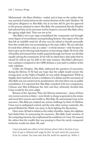 122   | Chasing a Mirage


Muhammad—the Banu Hashim—ended, and at least on the surface there
was a period of amity between the various factions of the early Muslims. Ali
had given allegiance to Abu-Bakr, but at no time did he give his approval
to the process adopted to select Abu-Bakr. He maintained that the Prophet
had selected him as his successor and he hoped to succeed Abu-Bakr when
the ageing caliph died. That was not to be.
     Abu-Bakr’s two-year reign consolidated the community and brought
some degree of reconciliation among feuding factions. One aspect of his rule
that left an indelible mark for all time was his refusal to beneﬁt personally
from the wealth that was accumulating in the state coffers. We are told that
he took three dirhams a day as a salary—a trivial amount—only because he
had to give up his thriving trade business on becoming caliph. He lived a life
of humility and ensured that wealth acquired through war booty was divided
equally among the community. In his will, he asked that a date palm that he
owned be sold to pay his debt to the state treasury. Abu-Bakr’s allowance
was a pittance compared to the 4,000 dirhams a year paid to soldiers of the
early caliphate.
     Unlike the Prophet, Abu-Bakr addressed the question of succession
during his lifetime. If Ali had any hope that the caliph would correct the
wrongs done on the Night of Saqifah, he was rudely disappointed. While at
Saqifah, there had been at least a semblance of a debate and the succession of
Abu-Bakr was not carried out by proclamation, this time there was no public
consultation. It is reported that Abu-Bakr consulted with two companions,
Uthman and Abd al-Rahman bin Awf, and they arbitrarily decided that
Umar would be the next caliph.
     Because of the Apostasy Wars, the Meccan aristocracy—many of them
very recent converts to Islam—were ﬁrmly in charge as generals in the armies
and owed their success and wealth to Abu-Bakr. By announcing Umar as his
successor, Abu-Bakr pre-empted any serious challenge by them. In Medina,
Umar was in undisputed control, and the only other serious contender, the
general Khaled ibn Walid, was away in Syria ﬁghting the Byzantines.
     Once more Ali had to submit to the reality of politics. Again, the caliphate
had eluded him. In announcing his successor, Abu-Bakr made mention of
the competing interests, but emphasized his conﬁdence in Umar. He assured
the others that the wealth that was pouring in from the newly conquered
territories would not abate. He said:

      I have entrusted your affairs to him (Umar) whom I feel is the best of you.
      Each of you is inﬂamed with anger by that, for each wants the succession
      to be his instead. You have seen that the world has opened up. When it
 