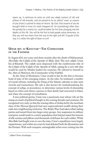 Chapter 7: Medina—The Politics of the Rightly Guided Caliphs |   123

       opens up, it continues to come on until you adopt curtains of silk and
       pillows of silk brocade, and are pained to lie on adhari* wool, as anyone
       of you (now) is pained to sleep on thorns. By God, that anyone of you be
       brought forth to have his head chopped off, for (something) other than
       the penalty for a mortal sin, could be better for him than plunging into the
       depths of this life. You will be the ﬁrst to lead people astray tomorrow, so
       that you will turn them from the way to the right and left. O guide of the
       way, it is either the light of dawn or evil!



UMAR        BIN AL-KHATTAB—THE                 COMMANDER
OF THE       FAITHFUL
In August 634, two years and three months after the death of Muhammad,
Abu-Bakr, the Caliph of the Apostle of Allah, died. The new caliph: Umar
bin al-Khattab. The caliph soon dispensed with the cumbersome title of
the Caliph of the Caliph of the Apostle of Allah, opting for a new title that
would be used by Muslim leaders for centuries. He referred to himself as
the Amir ul Momineen, the Commander of the Faithful.
     As the Amir ul Momineen, Umar would in fact be the ﬁrst to become
head of state of the emerging empire. As the ruler, he instituted a number
of crucial reforms, including the ﬁxing of the Islamic calendar to date state
records and transactions. His rule is also known for institutionalizing the
concept of sabiqa, or precedence, to determine various levels of citizenship
based on when and where a person or their family had converted to Islam,
and shura, the concept of consultation.
     A true political genius, Umar was a passionate man whose rule set the
stamp on much of political thought in the coming decades and centuries. He
recognized very early on that the warring tribes of Arabia led by the merchant
class of the Meccan Quraysh had seen unprecedented wealth during their
raids into neighbouring territories. The Ridda Wars had taken tribal raiding
parties and turned them into larger army groups. Any suspension in military
enterprise would result in a restive population that had just tasted the luxuries
of silk curtains and pillows and thousands of dirhams for each soldier. While
Abu-Bakr had fought wars to save the state, Umar’s expeditions were largely
expansionary, and within ten years he had defeated both the Byzantines and
the Persians. With each conquest, unimaginable riches were coming into the

*
    Adhari: From Azerbaijan.
 