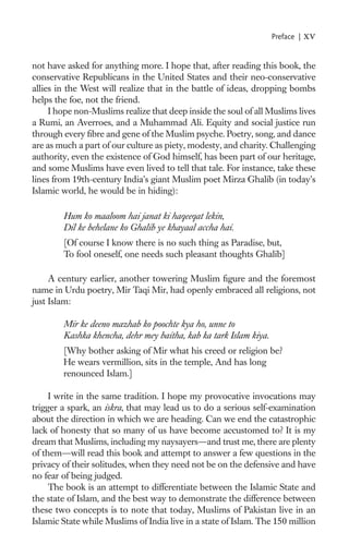 Preface |   xv

not have asked for anything more. I hope that, after reading this book, the
conservative Republicans in the United States and their neo-conservative
allies in the West will realize that in the battle of ideas, dropping bombs
helps the foe, not the friend.
     I hope non-Muslims realize that deep inside the soul of all Muslims lives
a Rumi, an Averroes, and a Muhammad Ali. Equity and social justice run
through every ﬁbre and gene of the Muslim psyche. Poetry, song, and dance
are as much a part of our culture as piety, modesty, and charity. Challenging
authority, even the existence of God himself, has been part of our heritage,
and some Muslims have even lived to tell that tale. For instance, take these
lines from 19th-century India’s giant Muslim poet Mirza Ghalib (in today’s
Islamic world, he would be in hiding):

        Hum ko maaloom hai janat ki haqeeqat lekin,
        Dil ke behelane ko Ghalib ye khayaal accha hai.
        [Of course I know there is no such thing as Paradise, but,
        To fool oneself, one needs such pleasant thoughts Ghalib]

     A century earlier, another towering Muslim ﬁgure and the foremost
name in Urdu poetry, Mir Taqi Mir, had openly embraced all religions, not
just Islam:

        Mir ke deeno mazhab ko poochte kya ho, unne to
        Kashka khencha, dehr mey baitha, kab ka tark Islam kiya.
        [Why bother asking of Mir what his creed or religion be?
        He wears vermillion, sits in the temple, And has long
        renounced Islam.]

     I write in the same tradition. I hope my provocative invocations may
trigger a spark, an iskra, that may lead us to do a serious self-examination
about the direction in which we are heading. Can we end the catastrophic
lack of honesty that so many of us have become accustomed to? It is my
dream that Muslims, including my naysayers—and trust me, there are plenty
of them—will read this book and attempt to answer a few questions in the
privacy of their solitudes, when they need not be on the defensive and have
no fear of being judged.
     The book is an attempt to differentiate between the Islamic State and
the state of Islam, and the best way to demonstrate the difference between
these two concepts is to note that today, Muslims of Pakistan live in an
Islamic State while Muslims of India live in a state of Islam. The 150 million
 