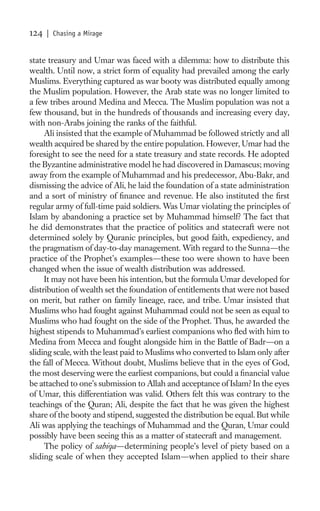 124   | Chasing a Mirage


state treasury and Umar was faced with a dilemma: how to distribute this
wealth. Until now, a strict form of equality had prevailed among the early
Muslims. Everything captured as war booty was distributed equally among
the Muslim population. However, the Arab state was no longer limited to
a few tribes around Medina and Mecca. The Muslim population was not a
few thousand, but in the hundreds of thousands and increasing every day,
with non-Arabs joining the ranks of the faithful.
     Ali insisted that the example of Muhammad be followed strictly and all
wealth acquired be shared by the entire population. However, Umar had the
foresight to see the need for a state treasury and state records. He adopted
the Byzantine administrative model he had discovered in Damascus; moving
away from the example of Muhammad and his predecessor, Abu-Bakr, and
dismissing the advice of Ali, he laid the foundation of a state administration
and a sort of ministry of ﬁnance and revenue. He also instituted the ﬁrst
regular army of full-time paid soldiers. Was Umar violating the principles of
Islam by abandoning a practice set by Muhammad himself? The fact that
he did demonstrates that the practice of politics and statecraft were not
determined solely by Quranic principles, but good faith, expediency, and
the pragmatism of day-to-day management. With regard to the Sunna—the
practice of the Prophet’s examples—these too were shown to have been
changed when the issue of wealth distribution was addressed.
     It may not have been his intention, but the formula Umar developed for
distribution of wealth set the foundation of entitlements that were not based
on merit, but rather on family lineage, race, and tribe. Umar insisted that
Muslims who had fought against Muhammad could not be seen as equal to
Muslims who had fought on the side of the Prophet. Thus, he awarded the
highest stipends to Muhammad’s earliest companions who ﬂed with him to
Medina from Mecca and fought alongside him in the Battle of Badr—on a
sliding scale, with the least paid to Muslims who converted to Islam only after
the fall of Mecca. Without doubt, Muslims believe that in the eyes of God,
the most deserving were the earliest companions, but could a ﬁnancial value
be attached to one’s submission to Allah and acceptance of Islam? In the eyes
of Umar, this differentiation was valid. Others felt this was contrary to the
teachings of the Quran; Ali, despite the fact that he was given the highest
share of the booty and stipend, suggested the distribution be equal. But while
Ali was applying the teachings of Muhammad and the Quran, Umar could
possibly have been seeing this as a matter of statecraft and management.
     The policy of sabiqa—determining people’s level of piety based on a
sliding scale of when they accepted Islam—when applied to their share
 
