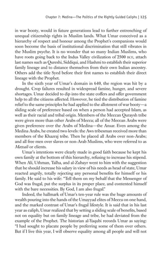 Chapter 7: Medina—The Politics of the Rightly Guided Caliphs |   125

in war booty, would in future generations lead to further entrenching of
unequal citizenship rights in Muslim lands. What Umar conceived as a
hierarchy of respect and honour among the Prophet’s companions would
soon become the basis of institutional discrimination that still vibrates in
the Muslim psyche. It is no wonder that so many Indian Muslims, who
have roots going back to the Indus Valley civilization of 2500 BCE, attach
last names such as Qureshi, Siddiqui, and Hashmi to establish their superior
family lineage and to distance themselves from their own Indian ancestry.
Others add the title Syed before their ﬁrst names to establish their direct
lineage with the Prophet.
     In the sixth year of Umar’s domain in 640, the region was hit by a
drought. Crop failures resulted in widespread famine, hunger, and severe
shortages. Umar decided to dip into the state coffers and offer government
help to all the citizens affected. However, he tied the distribution of famine
relief to the same principles he had applied to the allotment of war booty—a
sliding scale of preference based on when a person had accepted Islam, as
well as their racial and tribal origin. Members of the Meccan Quraysh tribe
were given more than other Arabs of Mecca; all of the Meccan Arabs were
given preference over the Arabs of Medina—the Ansar. Even among the
Medina Arabs, he created two levels: the Aws tribesman received more than
members of the Khazraj tribe. Then he placed all Arabs over non-Arabs;
and all free men over slaves or non-Arab Muslims, who were referred to as
Mawali or clients.
     Umar’s intentions were clearly made in good faith because he kept his
own family at the bottom of this hierarchy, refusing to increase his stipend.
When Ali, Uthman, Talha, and al-Zubayr went to him with the suggestion
that he should increase his salary in view of his needs as head of state, Umar
reacted angrily, totally rejecting any personal beneﬁts for himself or his
family. He said to his wife: “Tell them on my behalf that the Messenger of
God was frugal, put the surplus in its proper place, and contented himself
with the bare necessities. By God, I am also frugal.”
     Indeed, the hallmark of Umar’s ten-year rule was the huge amounts of
wealth pouring into the hands of the Umayyad elites of Mecca on one hand,
and the marked contrast of Umar’s frugal lifestyle. It is said that in his last
year as caliph, Umar realized that by setting a sliding scale of beneﬁts, based
not on equality but on family lineage and tribe, he had deviated from the
example of the Prophet. The historian al-Yaqubi records Umar as saying:
“I had sought to placate people by preferring some of them over others.
But if I live this year, I will observe equality among all people and will not
 