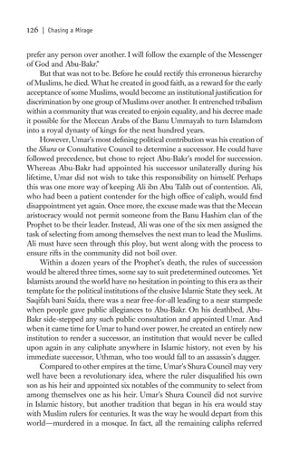 126   | Chasing a Mirage


prefer any person over another. I will follow the example of the Messenger
of God and Abu-Bakr.”
      But that was not to be. Before he could rectify this erroneous hierarchy
of Muslims, he died. What he created in good faith, as a reward for the early
acceptance of some Muslims, would become an institutional justiﬁcation for
discrimination by one group of Muslims over another. It entrenched tribalism
within a community that was created to enjoin equality, and his decree made
it possible for the Meccan Arabs of the Banu Ummayah to turn Islamdom
into a royal dynasty of kings for the next hundred years.
      However, Umar’s most deﬁning political contribution was his creation of
the Shura or Consultative Council to determine a successor. He could have
followed precedence, but chose to reject Abu-Bakr’s model for succession.
Whereas Abu-Bakr had appointed his successor unilaterally during his
lifetime, Umar did not wish to take this responsibility on himself. Perhaps
this was one more way of keeping Ali ibn Abu Talib out of contention. Ali,
who had been a patient contender for the high ofﬁce of caliph, would ﬁnd
disappointment yet again. Once more, the excuse made was that the Meccan
aristocracy would not permit someone from the Banu Hashim clan of the
Prophet to be their leader. Instead, Ali was one of the six men assigned the
task of selecting from among themselves the next man to lead the Muslims.
Ali must have seen through this ploy, but went along with the process to
ensure rifts in the community did not boil over.
      Within a dozen years of the Prophet’s death, the rules of succession
would be altered three times, some say to suit predetermined outcomes. Yet
Islamists around the world have no hesitation in pointing to this era as their
template for the political institutions of the elusive Islamic State they seek. At
Saqifah bani Saida, there was a near free-for-all leading to a near stampede
when people gave public allegiances to Abu-Bakr. On his deathbed, Abu-
Bakr side-stepped any such public consultation and appointed Umar. And
when it came time for Umar to hand over power, he created an entirely new
institution to render a successor, an institution that would never be called
upon again in any caliphate anywhere in Islamic history, not even by his
immediate successor, Uthman, who too would fall to an assassin’s dagger.
      Compared to other empires at the time, Umar’s Shura Council may very
well have been a revolutionary idea, where the ruler disqualiﬁed his own
son as his heir and appointed six notables of the community to select from
among themselves one as his heir. Umar’s Shura Council did not survive
in Islamic history, but another tradition that began in his era would stay
with Muslim rulers for centuries. It was the way he would depart from this
world—murdered in a mosque. In fact, all the remaining caliphs referred
 