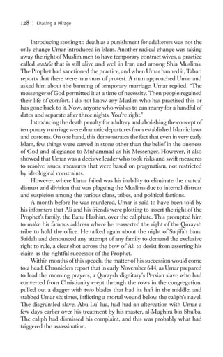 128   | Chasing a Mirage


     Introducing stoning to death as a punishment for adulterers was not the
only change Umar introduced in Islam. Another radical change was taking
away the right of Muslim men to have temporary contract wives, a practice
called muta’a that is still alive and well in Iran and among Shia Muslims.
The Prophet had sanctioned the practice, and when Umar banned it, Tabari
reports that there were murmurs of protest. A man approached Umar and
asked him about the banning of temporary marriage. Umar replied: “The
messenger of God permitted it at a time of necessity. Then people regained
their life of comfort. I do not know any Muslim who has practised this or
has gone back to it. Now, anyone who wishes to can marry for a handful of
dates and separate after three nights. You’re right.”
     Introducing the death penalty for adultery and abolishing the concept of
temporary marriage were dramatic departures from established Islamic laws
and customs. On one hand, this demonstrates the fact that even in very early
Islam, few things were carved in stone other than the belief in the oneness
of God and allegiance to Muhammad as his Messenger. However, it also
showed that Umar was a decisive leader who took risks and swift measures
to resolve issues; measures that were based on pragmatism, not restricted
by ideological constraints.
     However, where Umar failed was his inability to eliminate the mutual
distrust and division that was plaguing the Muslims due to internal distrust
and suspicion among the various clans, tribes, and political factions.
     A month before he was murdered, Umar is said to have been told by
his informers that Ali and his friends were plotting to assert the right of the
Prophet’s family, the Banu Hashim, over the caliphate. This prompted him
to make his famous address where he reasserted the right of the Quraysh
tribe to hold the ofﬁce. He talked again about the night of Saqifah banu
Saidah and denounced any attempt of any family to demand the exclusive
right to rule, a clear shot across the bow of Ali to desist from asserting his
claim as the rightful successor of the Prophet.
     Within months of this speech, the matter of his succession would come
to a head. Chroniclers report that in early November 644, as Umar prepared
to lead the morning prayers, a Quraysh dignitary’s Persian slave who had
converted from Christianity crept through the rows in the congregation,
pulled out a dagger with two blades that had its haft in the middle, and
stabbed Umar six times, inﬂicting a mortal wound below the caliph’s navel.
The disgruntled slave, Abu Lu’ lua, had had an altercation with Umar a
few days earlier over his treatment by his master, al-Mughira bin Shu’ba.
The caliph had dismissed his complaint, and this was probably what had
triggered the assassination.
 