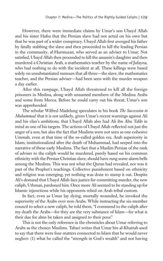 Chapter 7: Medina—The Politics of the Rightly Guided Caliphs |   129

     However, there were immediate claims by Umar’s son Ubayd Allah
and his sister Hafsa that the Persian slave had not acted on his own but
that he was part of a wider conspiracy. Ubayd Allah ﬁrst avenged his father
by fatally stabbing the slave and then proceeded to kill the leading Persian
in the community, al-Hurmuzan, who served as an adviser to Umar. Not
satisﬁed, Ubayd Allah then proceeded to kill the assassin’s daughter and then
murdered a Christian Arab, a mathematics teacher by the name of Jufayna,
who had nothing to do with the incident at all. These killings were based
solely on unsubstantiated rumours that all three—the slave, the mathematics
teacher, and the Persian adviser—had been seen with the murder weapon
a day earlier.
     After this rampage, Ubayd Allah threatened to kill all the foreign
prisoners in Medina, along with unnamed members of the Medina Arabs
and some from Mecca. Before he could carry out his threat, Umar’s son
was apprehended.
     The scholar Wilfred Madelung speculates in his book The Succession to
Muhammad that it is not unlikely, given Umar’s recent warnings against Ali
and his clan’s ambitions, that Ubayd Allah also had Ali ibn Abu Talib in
mind as one of his targets. The actions of Ubayd Allah reﬂected not just the
anger of a son, but also the fact that Muslims were not seen as one cohesive
Ummah, even at that time of the so-called golden era. Arab superiority in
Islam, institutionalized after the death of Muhammad, had seeped into the
narrative of these early Muslims. The fact that a Muslim Persian of the rank
of adviser to the caliph would be murdered, purely based on his common
ethnicity with the Persian Christian slave, should have rung some alarm bells
among the Muslims. This was not what the Quran had revealed, nor was it
part of the Prophet’s teachings. Collective punishment based on ethnicity
and religion was emerging, yet nothing was done to stamp it out. Despite
Ali’s demand that Ubayd Allah face justice for committing murder, the new
caliph, Uthman, pardoned him. Once more Ali seemed to be standing up for
Islamic injunctions while his opponents relied on Arab tribal custom.
     In fact, even as Umar lay dying, mortally wounded, he invoked the
superiority of the Arabs over non-Arabs. While instructing the six-member
council to select a new caliph, he told them, “I commend to the caliph after
my death the Arabs—for they are the very substance of Islam—for what is
their due for alms be taken and assigned to their poor.”
     This is not the only reference in the chronicles about Umar referring to
Arabs as the chosen Muslims. Tabari writes that Umar bin al-Khattab used
to say that there were four matters connected to Islam that he would never
neglect: (1) what he called the “strength in God’s wealth” and not having
 