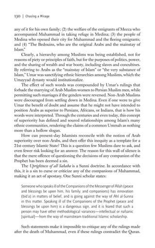 130   | Chasing a Mirage


any of it for his own family; (2) the welfare of the emigrants of Mecca who
accompanied Muhammad in taking refuge in Medina; (3) the people of
Medina who opened their city for Muhammad and the ﬂeeing emigrants;
and (4) “The Bedouins, who are the original Arabs and the mainstay of
Islam.”
     Clearly, a hierarchy among Muslims was being established, not for
reasons of piety or principles of faith, but for the purposes of politics, power,
and the sharing of wealth and war booty, including slaves and concubines.
By referring to Arabs as the “mainstay of Islam” or “the very substance of
Islam,” Umar was sanctifying ethnic hierarchies among Muslims, which the
Umayyad dynasty would institutionalize.
     The effect of such words was compounded by Umar’s rulings that
forbade the marrying of Arab Muslim women to Persian Muslim men, while
permitting such marriages if the genders were reversed. Non-Arab Muslims
were discouraged from settling down in Medina. Even if one were to give
Umar the beneﬁt of doubt and assume that he might not have intended to
position Arabs as superior to Persians, Africans, or Indians, that is how his
words were interpreted. Through the centuries and even today, this concept
of superiority has deﬁned and soured relationships among Islam’s many
ethnic communities, rendering the claims of a common Ummah as nothing
more than a hollow slogan.
     How can present-day Islamists reconcile with the notion of Arab
superiority over non-Arabs, and then offer this inequity as a template for a
21st-century Islamic State? This is a question few Muslims dare to ask, and
even fewer risk looking for an answer. The reason for this wall of silence is
that the mere offence of questioning the decisions of any companion of the
Prophet has been deemed a sin.
     The Uprightness of all Sahaba is a Sunni doctrine. In accordance with
this, it is a sin to curse or criticize any of the companions of Muhammad,
making it an act of apostasy. One Sunni scholar states:

      Someone who speaks ill of the Companions of the Messenger of Allah (peace
      and blessings be upon him, his family, and companions) has innovation
      (bid’a) in matters of belief, and is going against the way of Ahl al-Sunna
      in this matter. Speaking ill of the Companions of the Prophet (peace and
      blessings be upon him) is a dangerous sign, and it is feared that such a
      person may have other methodological variances—intellectual or nafsanic
      [spiritual]—from the way of mainstream traditional Islamic scholarship.

     Such statements make it impossible to critique any of the rulings made
after the death of Muhammad, even if these rulings contradict the Quran.
 