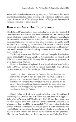 Chapter 7: Medina—The Politics of the Rightly Guided Caliphs |   131

While Muhammad died emphasizing the equality of all Muslims, his caliphs
could not resist the temptation of falling back to tribalism and invoking the
pagan Arab tradition of family lineage, instead of the Quranic injunction of
merit, as a measure of human quality.

UTHMAN       BIN   AFFAN—THE CALIPH               OF   ALLAH
Abu-Bakr and Umar may have made tactical errors in how they proceeded
to establish the Islamic state, but there is no question that they regarded
the caliphate as a responsibility to be met selﬂessly, taking no material gain
for themselves or their families. In fact, Umar made a determined effort
to ensure that neither his son nor any other member of his family would
succeed him or have any say in the choice of his successor. However, when
Umar died, the caliphate turned into a kingdom; nepotism and hereditary
rule would become established and any pretence to merit would be done
away with forever.
     The Islamist scholar Abul Ala Maudoodi, even though he described the
period of the Rightly Guided Caliphs as “a luminous tower,” has criticized
Uthman’s leadership qualities, blaming him for permitting ignorance to
creep back among Muslims.
     He writes that after the Prophet died, two “great leaders of Islam”—Abu-
Bakr and Umar—carried on with his mission successfully. Then Uthman
became leader, and after the initial stage of his leadership:

    Two important factors weakened the Caliphate. First, the fast expanding
    Islamic State brought in new problems every day, thus adding to the
    pressure of work and responsibilities of the Caliph; and second . . . Uthman,
    who had been elected to shoulder the heavy burden of Caliphate, did not
    possess the qualities of leadership to the extent his fore-runners had been
    endowed with. Consequently, “Ignorance” found its way into the Islamic
    social system during his Caliphate.

     Shortly before his death Umar appointed a six-member Shura Council
comprising Ali, Uthman, Abd al-Rahman bin Awf, Saad bin Waqqas, al-
Zubayr bin al-Awwam, and Talha bin Abd Allah. He asked them to retreat
for three days and not come out until they had reached a decision as to
who among them would be the next caliph. This was a unique institution
created by Umar and reﬂected his political genius as a statesman who was
not afraid of treading uncharted waters. It is said that he personally favoured
Ali, but did not appoint him because he did not want to set a precedent.
The historian Baladhuri reports that Umar told his son Abd Allah, “If they
 