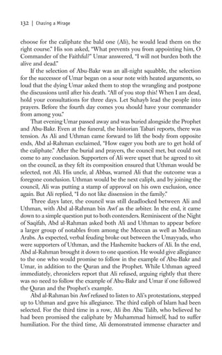 132   | Chasing a Mirage


choose for the caliphate the bald one (Ali), he would lead them on the
right course.” His son asked, “What prevents you from appointing him, O
Commander of the Faithful?” Umar answered, “I will not burden both the
alive and dead.”
     If the selection of Abu-Bakr was an all-night squabble, the selection
for the successor of Umar began on a sour note with heated arguments, so
loud that the dying Umar asked them to stop the wrangling and postpone
the discussions until after his death. “All of you stop this! When I am dead,
hold your consultations for three days. Let Suhayb lead the people into
prayers. Before the fourth day comes you should have your commander
from among you.”
     That evening Umar passed away and was buried alongside the Prophet
and Abu-Bakr. Even at the funeral, the historian Tabari reports, there was
tension. As Ali and Uthman came forward to lift the body from opposite
ends, Abd al-Rahman exclaimed, “How eager you both are to get hold of
the caliphate.” After the burial and prayers, the council met, but could not
come to any conclusion. Supporters of Ali were upset that he agreed to sit
on the council, as they felt its composition ensured that Uthman would be
selected, not Ali. His uncle, al Abbas, warned Ali that the outcome was a
foregone conclusion. Uthman would be the next caliph, and by joining the
council, Ali was putting a stamp of approval on his own exclusion, once
again. But Ali replied, “I do not like dissension in the family.”
     Three days later, the council was still deadlocked between Ali and
Uthman, with Abd al-Rahman bin Awf as the arbiter. In the end, it came
down to a simple question put to both contenders. Reminiscent of the Night
of Saqifah, Abd al-Rahman asked both Ali and Uthman to appear before
a larger group of notables from among the Meccan as well as Medinan
Arabs. As expected, verbal feuding broke out between the Umayyads, who
were supporters of Uthman, and the Hashemite backers of Ali. In the end,
Abd al-Rahman brought it down to one question. He would give allegiance
to the one who would promise to follow in the example of Abu-Bakr and
Umar, in addition to the Quran and the Prophet. While Uthman agreed
immediately, chroniclers report that Ali refused, arguing rightly that there
was no need to follow the example of Abu-Bakr and Umar if one followed
the Quran and the Prophet’s example.
     Abd al-Rahman bin Awf refused to listen to Ali’s protestations, stepped
up to Uthman and gave his allegiance. The third caliph of Islam had been
selected. For the third time in a row, Ali ibn Abu Talib, who believed he
had been promised the caliphate by Muhammad himself, had to suffer
humiliation. For the third time, Ali demonstrated immense character and
 