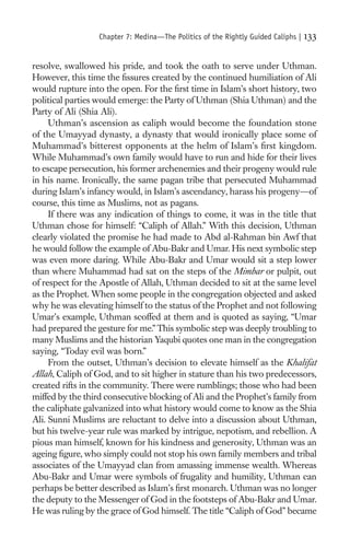 Chapter 7: Medina—The Politics of the Rightly Guided Caliphs |   133

resolve, swallowed his pride, and took the oath to serve under Uthman.
However, this time the ﬁssures created by the continued humiliation of Ali
would rupture into the open. For the ﬁrst time in Islam’s short history, two
political parties would emerge: the Party of Uthman (Shia Uthman) and the
Party of Ali (Shia Ali).
     Uthman’s ascension as caliph would become the foundation stone
of the Umayyad dynasty, a dynasty that would ironically place some of
Muhammad’s bitterest opponents at the helm of Islam’s ﬁrst kingdom.
While Muhammad’s own family would have to run and hide for their lives
to escape persecution, his former archenemies and their progeny would rule
in his name. Ironically, the same pagan tribe that persecuted Muhammad
during Islam’s infancy would, in Islam’s ascendancy, harass his progeny—of
course, this time as Muslims, not as pagans.
     If there was any indication of things to come, it was in the title that
Uthman chose for himself: “Caliph of Allah.” With this decision, Uthman
clearly violated the promise he had made to Abd al-Rahman bin Awf that
he would follow the example of Abu-Bakr and Umar. His next symbolic step
was even more daring. While Abu-Bakr and Umar would sit a step lower
than where Muhammad had sat on the steps of the Mimbar or pulpit, out
of respect for the Apostle of Allah, Uthman decided to sit at the same level
as the Prophet. When some people in the congregation objected and asked
why he was elevating himself to the status of the Prophet and not following
Umar’s example, Uthman scoffed at them and is quoted as saying, “Umar
had prepared the gesture for me.” This symbolic step was deeply troubling to
many Muslims and the historian Yaqubi quotes one man in the congregation
saying, “Today evil was born.”
     From the outset, Uthman’s decision to elevate himself as the Khalifat
Allah, Caliph of God, and to sit higher in stature than his two predecessors,
created rifts in the community. There were rumblings; those who had been
miffed by the third consecutive blocking of Ali and the Prophet’s family from
the caliphate galvanized into what history would come to know as the Shia
Ali. Sunni Muslims are reluctant to delve into a discussion about Uthman,
but his twelve-year rule was marked by intrigue, nepotism, and rebellion. A
pious man himself, known for his kindness and generosity, Uthman was an
ageing ﬁgure, who simply could not stop his own family members and tribal
associates of the Umayyad clan from amassing immense wealth. Whereas
Abu-Bakr and Umar were symbols of frugality and humility, Uthman can
perhaps be better described as Islam’s ﬁrst monarch. Uthman was no longer
the deputy to the Messenger of God in the footsteps of Abu-Bakr and Umar.
He was ruling by the grace of God himself. The title “Caliph of God” became
 