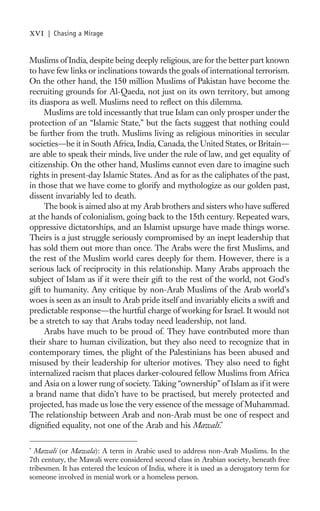 xvi   | Chasing a Mirage


Muslims of India, despite being deeply religious, are for the better part known
to have few links or inclinations towards the goals of international terrorism.
On the other hand, the 150 million Muslims of Pakistan have become the
recruiting grounds for Al-Qaeda, not just on its own territory, but among
its diaspora as well. Muslims need to reﬂect on this dilemma.
     Muslims are told incessantly that true Islam can only prosper under the
protection of an “Islamic State,” but the facts suggest that nothing could
be further from the truth. Muslims living as religious minorities in secular
societies—be it in South Africa, India, Canada, the United States, or Britain—
are able to speak their minds, live under the rule of law, and get equality of
citizenship. On the other hand, Muslims cannot even dare to imagine such
rights in present-day Islamic States. And as for as the caliphates of the past,
in those that we have come to glorify and mythologize as our golden past,
dissent invariably led to death.
     The book is aimed also at my Arab brothers and sisters who have suffered
at the hands of colonialism, going back to the 15th century. Repeated wars,
oppressive dictatorships, and an Islamist upsurge have made things worse.
Theirs is a just struggle seriously compromised by an inept leadership that
has sold them out more than once. The Arabs were the ﬁrst Muslims, and
the rest of the Muslim world cares deeply for them. However, there is a
serious lack of reciprocity in this relationship. Many Arabs approach the
subject of Islam as if it were their gift to the rest of the world, not God’s
gift to humanity. Any critique by non-Arab Muslims of the Arab world’s
woes is seen as an insult to Arab pride itself and invariably elicits a swift and
predictable response—the hurtful charge of working for Israel. It would not
be a stretch to say that Arabs today need leadership, not land.
     Arabs have much to be proud of. They have contributed more than
their share to human civilization, but they also need to recognize that in
contemporary times, the plight of the Palestinians has been abused and
misused by their leadership for ulterior motives. They also need to ﬁght
internalized racism that places darker-coloured fellow Muslims from Africa
and Asia on a lower rung of society. Taking “ownership” of Islam as if it were
a brand name that didn’t have to be practised, but merely protected and
projected, has made us lose the very essence of the message of Muhammad.
The relationship between Arab and non-Arab must be one of respect and
digniﬁed equality, not one of the Arab and his Mawali.*

*
  Mawali (or Mawala): A term in Arabic used to address non-Arab Muslims. In the
7th century, the Mawali were considered second class in Arabian society, beneath free
tribesmen. It has entered the lexicon of India, where it is used as a derogatory term for
someone involved in menial work or a homeless person.
 