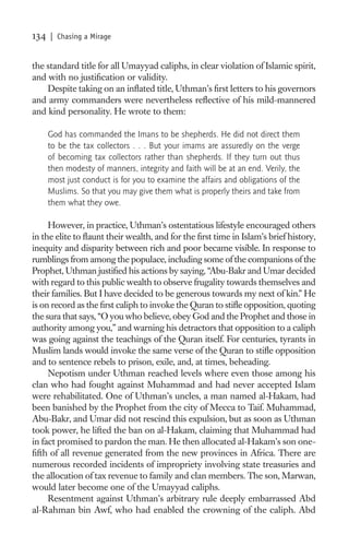 134   | Chasing a Mirage


the standard title for all Umayyad caliphs, in clear violation of Islamic spirit,
and with no justiﬁcation or validity.
    Despite taking on an inﬂated title, Uthman’s ﬁrst letters to his governors
and army commanders were nevertheless reﬂective of his mild-mannered
and kind personality. He wrote to them:

      God has commanded the Imans to be shepherds. He did not direct them
      to be the tax collectors . . . But your imams are assuredly on the verge
      of becoming tax collectors rather than shepherds. If they turn out thus
      then modesty of manners, integrity and faith will be at an end. Verily, the
      most just conduct is for you to examine the affairs and obligations of the
      Muslims. So that you may give them what is properly theirs and take from
      them what they owe.

     However, in practice, Uthman’s ostentatious lifestyle encouraged others
in the elite to ﬂaunt their wealth, and for the ﬁrst time in Islam’s brief history,
inequity and disparity between rich and poor became visible. In response to
rumblings from among the populace, including some of the companions of the
Prophet, Uthman justiﬁed his actions by saying, “Abu-Bakr and Umar decided
with regard to this public wealth to observe frugality towards themselves and
their families. But I have decided to be generous towards my next of kin.” He
is on record as the ﬁrst caliph to invoke the Quran to stiﬂe opposition, quoting
the sura that says, “O you who believe, obey God and the Prophet and those in
authority among you,” and warning his detractors that opposition to a caliph
was going against the teachings of the Quran itself. For centuries, tyrants in
Muslim lands would invoke the same verse of the Quran to stiﬂe opposition
and to sentence rebels to prison, exile, and, at times, beheading.
     Nepotism under Uthman reached levels where even those among his
clan who had fought against Muhammad and had never accepted Islam
were rehabilitated. One of Uthman’s uncles, a man named al-Hakam, had
been banished by the Prophet from the city of Mecca to Taif. Muhammad,
Abu-Bakr, and Umar did not rescind this expulsion, but as soon as Uthman
took power, he lifted the ban on al-Hakam, claiming that Muhammad had
in fact promised to pardon the man. He then allocated al-Hakam’s son one-
ﬁfth of all revenue generated from the new provinces in Africa. There are
numerous recorded incidents of impropriety involving state treasuries and
the allocation of tax revenue to family and clan members. The son, Marwan,
would later become one of the Umayyad caliphs.
     Resentment against Uthman’s arbitrary rule deeply embarrassed Abd
al-Rahman bin Awf, who had enabled the crowning of the caliph. Abd
 