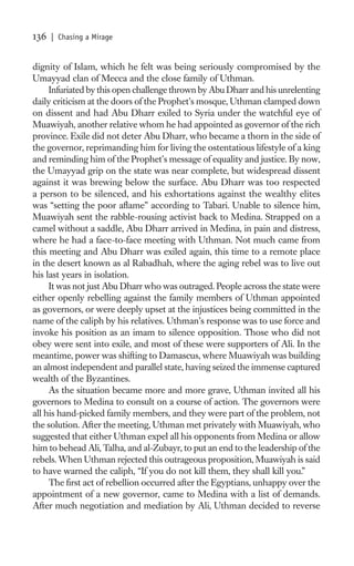 136   | Chasing a Mirage


dignity of Islam, which he felt was being seriously compromised by the
Umayyad clan of Mecca and the close family of Uthman.
     Infuriated by this open challenge thrown by Abu Dharr and his unrelenting
daily criticism at the doors of the Prophet’s mosque, Uthman clamped down
on dissent and had Abu Dharr exiled to Syria under the watchful eye of
Muawiyah, another relative whom he had appointed as governor of the rich
province. Exile did not deter Abu Dharr, who became a thorn in the side of
the governor, reprimanding him for living the ostentatious lifestyle of a king
and reminding him of the Prophet’s message of equality and justice. By now,
the Umayyad grip on the state was near complete, but widespread dissent
against it was brewing below the surface. Abu Dharr was too respected
a person to be silenced, and his exhortations against the wealthy elites
was “setting the poor aﬂame” according to Tabari. Unable to silence him,
Muawiyah sent the rabble-rousing activist back to Medina. Strapped on a
camel without a saddle, Abu Dharr arrived in Medina, in pain and distress,
where he had a face-to-face meeting with Uthman. Not much came from
this meeting and Abu Dharr was exiled again, this time to a remote place
in the desert known as al Rabadhah, where the aging rebel was to live out
his last years in isolation.
     It was not just Abu Dharr who was outraged. People across the state were
either openly rebelling against the family members of Uthman appointed
as governors, or were deeply upset at the injustices being committed in the
name of the caliph by his relatives. Uthman’s response was to use force and
invoke his position as an imam to silence opposition. Those who did not
obey were sent into exile, and most of these were supporters of Ali. In the
meantime, power was shifting to Damascus, where Muawiyah was building
an almost independent and parallel state, having seized the immense captured
wealth of the Byzantines.
     As the situation became more and more grave, Uthman invited all his
governors to Medina to consult on a course of action. The governors were
all his hand-picked family members, and they were part of the problem, not
the solution. After the meeting, Uthman met privately with Muawiyah, who
suggested that either Uthman expel all his opponents from Medina or allow
him to behead Ali, Talha, and al-Zubayr, to put an end to the leadership of the
rebels. When Uthman rejected this outrageous proposition, Muawiyah is said
to have warned the caliph, “If you do not kill them, they shall kill you.”
     The ﬁrst act of rebellion occurred after the Egyptians, unhappy over the
appointment of a new governor, came to Medina with a list of demands.
After much negotiation and mediation by Ali, Uthman decided to reverse
 