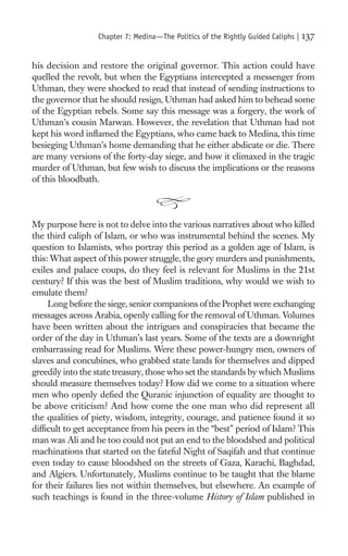Chapter 7: Medina—The Politics of the Rightly Guided Caliphs |   137

his decision and restore the original governor. This action could have
quelled the revolt, but when the Egyptians intercepted a messenger from
Uthman, they were shocked to read that instead of sending instructions to
the governor that he should resign, Uthman had asked him to behead some
of the Egyptian rebels. Some say this message was a forgery, the work of
Uthman’s cousin Marwan. However, the revelation that Uthman had not
kept his word inﬂamed the Egyptians, who came back to Medina, this time
besieging Uthman’s home demanding that he either abdicate or die. There
are many versions of the forty-day siege, and how it climaxed in the tragic
murder of Uthman, but few wish to discuss the implications or the reasons
of this bloodbath.



My purpose here is not to delve into the various narratives about who killed
the third caliph of Islam, or who was instrumental behind the scenes. My
question to Islamists, who portray this period as a golden age of Islam, is
this: What aspect of this power struggle, the gory murders and punishments,
exiles and palace coups, do they feel is relevant for Muslims in the 21st
century? If this was the best of Muslim traditions, why would we wish to
emulate them?
     Long before the siege, senior companions of the Prophet were exchanging
messages across Arabia, openly calling for the removal of Uthman. Volumes
have been written about the intrigues and conspiracies that became the
order of the day in Uthman’s last years. Some of the texts are a downright
embarrassing read for Muslims. Were these power-hungry men, owners of
slaves and concubines, who grabbed state lands for themselves and dipped
greedily into the state treasury, those who set the standards by which Muslims
should measure themselves today? How did we come to a situation where
men who openly deﬁed the Quranic injunction of equality are thought to
be above criticism? And how come the one man who did represent all
the qualities of piety, wisdom, integrity, courage, and patience found it so
difﬁcult to get acceptance from his peers in the “best” period of Islam? This
man was Ali and he too could not put an end to the bloodshed and political
machinations that started on the fateful Night of Saqifah and that continue
even today to cause bloodshed on the streets of Gaza, Karachi, Baghdad,
and Algiers. Unfortunately, Muslims continue to be taught that the blame
for their failures lies not within themselves, but elsewhere. An example of
such teachings is found in the three-volume History of Islam published in
 