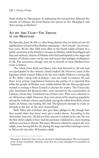 138     | Chasing a Mirage


Saudi Arabia by Darussalam. In addressing the turmoil that followed the
murder of Uthman, the book blames the unrest on the Munaﬁqeen* and
“Jews posing as Muslims.”


ALI     IBN  ABU TALIB—THE TRUSTEE
OF THE       MESSENGER
On Saturday, June 18, 656 CE, after being denied what he believed was his
rightful place as head of the Muslim community—the Ummah—for twenty-
four years, Ali ibn Abu Talib took ofﬁce as the fourth caliph of Islam. In a
public ceremony at the Prophet’s mosque in Medina, rebels from Egypt and
Iraq and ordinary citizens of Medina who had participated in the siege and
murder of Uthman came one by one and to give their pledges of allegiance
to Ali. The succession, though, was not as smooth as most Muslims have
come to believe.
     The rebels from Kufa and Basra, who had listened to Ali and had
not participated in the violence, clearly backed Ali. However, most of the
Egyptian rebels wanted Talha to be the next caliph. Hitherto a strong ally
of Ali, Talha—along with al-Zubayr—was not ready to endorse Ali, and
there were private negotiations between the parties. It is reported that
while the people of Medina were solidly behind Ali, the Meccan Quraysh
wanted to arrange a Shura Council to discuss the matter. The Umayyads,
who dominated the Quraysh tribe, were stunned by the assassination of
Uthman, whom they considered one of their own. They were reluctant to
see Ali become caliph. However, they were aware of his immense popularity
among the ordinary citizens, particularly among the rebels from Kufa, whose
leader, al-Ashtar, was leading Ali’s bid. The Quraysh attempt to create an
obstacle in the way of Ali never materialized.
     Both Talha and al-Zubayr also gave their pledges to Ali, though later
they would claim that these were given under duress. According to the
chroniclers, however, Ali did not force anyone to submit to his rule. He was
the ﬁrst of the caliphs to have had his ascension validated in a mass meeting
without coercion or threats. But many Meccans refused to support the new
caliph, some having left the city during the siege and others starting to move
to Mecca the day after Ali became caliph.


*
    Munaﬁqeen: Arabic for those who are accused of abandoning Islam. The word apostate
    is the closest translation. Islamists insist that the word munaﬁqeen be translated as
    “hypocrites.”
 
