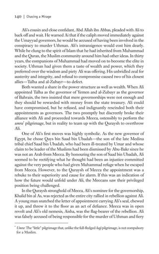 140      | Chasing a Mirage


     Ali’s cousin and close conﬁdant, Abd Allah ibn Abbas, pleaded with Ali to
back off and wait. He warned Ai that if the caliph moved immediately against
the Umayyad governors, he would be accused of having been involved in the
conspiracy to murder Uthman. Ali’s intransigence would cost him dearly.
While he clung to the spirit of Islam that he had inherited from Muhammad
and the Quran, the Muslim community around him had other ideas. In thirty
years, the companions of Muhammad had moved on to become the elite in
society. Uthman had given them a taste of wealth and power, which they
preferred over the wisdom and piety Ali was offering. His unbridled zeal for
austerity and integrity, and refusal to compromise caused two of his closest
allies—Talha and al-Zubayr—to defect.
     Both wanted a share in the power structure as well as wealth. When Ali
appointed Talha as the governor of Yemen and al-Zubayr as the governor
of Bahrain, the two insisted that mere governorships were not enough and
they should be rewarded with money from the state treasury. Ali could
have compromised, but he refused, and indignantly rescinded both their
appointments as governors. The two promptly but discreetly broke their
alliance with Ali and proceeded towards Mecca, ostensibly to perform the
umra* pilgrimage, but in reality to team up with the Quraysh to overthrow
Ali.
     One of Ali’s ﬁrst moves was highly symbolic. As the new governor of
Egypt, he chose Qays bin Saad bin Ubadah—the son of the late Medina
tribal chief Saad bin Ubadah, who had been ill-treated by Umar and whose
claim to be leader of the Muslims had been dismissed by Abu-Bakr since he
was not an Arab from Mecca. By honouring the son of Saad bin Ubadah, Ali
seemed to be rectifying what he thought had been an injustice committed
against the very people who had given Muhammad refuge when he escaped
from Mecca. However, to the Quraysh of Mecca the appointment was a
rebuke to their superiority and cause for alarm. If this was an indication of
how the future would unfold under Ali, the Meccans saw their privileged
position being challenged.
     In the Quraysh stronghold of Mecca, Ali’s nominee for the governorship,
Khalid bin al As, was rejected as the entire city rallied in rebellion against Ali.
A young man snatched the letter of appointment carrying Ali’s seal, chewed
it up, and threw it to the ﬂoor as an act of deﬁance. Mecca was in open
revolt and Ali’s old nemesis, Aisha, was the ﬂag-bearer of the rebellion. Ali
was falsely accused of being responsible for the murder of Uthman and ﬁery

*
    Umra: The “little” pilgrimage that, unlike the full-ﬂedged hajj pilgrimage, is not compulsory
    for a Muslim.
 