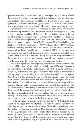 Chapter 7: Medina—The Politics of the Rightly Guided Caliphs |   141

speeches were being made denouncing the caliph. Old enmities surfaced;
these allowed enemies of Muhammad who had converted to Islam only
after the fall of Mecca to come out of the woodwork and revel in war poetry
against Ali. The same men of the Quraysh who had mocked and harassed
Muhammad during his early days in Mecca were now back attacking Ali.
     A war council was set up in Mecca headed by Talha and al-Zubayr, with
Aisha as the ﬁgurehead to lead the Meccan Arabs in revolt against Ali. They
at ﬁrst considered attacking Medina directly, but realized that they did not
have the troops they needed to go to war against the people of Medina, who
were already mobilizing behind Ali. Aisha knew that to defeat Ali in battle,
she needed men and money. One of the Meccan notables, Ya’la bin Umayyah,
stepped forward with a donation of 400,000 dirhams (about $16,000), horses,
camels for seventy warriors, and a promise to obtain more manpower and
resources from Basra. In mid-October, nine hundred Meccan Quraysh men,
led by Aisha on a camel with Talha and al-Zubayr as her deputies, set off from
Mecca towards Basra. It is reported that by the time the army reached Basra
their strength was close to three thousand men, all eager to avenge the death
of Uthman, whom they were told had been murdered by Ali.
     Sunni theologians and contemporary Islamists have tried to portray Aisha
as the gullible victim of machinations by Talha and al-Zubayr. However, a
reading of the medieval chronicles reveals that far from being an innocent
bystander, Aisha was a strong-willed woman who played a crucial role in
inciting people with her ﬁery speeches, and who sought revenge against
Ali, whom she had disliked all her life. Aisha’s dislike of Ali went back
to an incident in which Aisha had been accused of impropriety with her
slave Safwan. The incident happened when Aisha was travelling with her
husband Muhammad in a caravan. After an overnight stay, Aisha says she
left camp early in the morning to search for her lost necklace. By the time
she returned, the caravan had broken camp and had left without her. Later
that day, the main body of the caravan realized that Aisha and a slave were
missing. Rescue parties were dispatched and found her with Safwan, who
said he too had come to look for the lost young woman.
     The two rejoined the caravan, where rumours were rife that Aisha must
have been having an affair with Safwan. Many of Muhammad’s companions,
including Ali, urged Muhammad to divorce Aisha. Muhammad then stated
that he had received a revelation from God directing that adultery be proven
by four eyewitnesses, rather than simply inferred from opportunity. The
revelation in the Quran (24:11) condemned the rumour-mongers with the
words: “Lo! they who spread the slander are a gang among you. Deem
it not a bad thing for you; nay, it is good for you.” Because Ali had urged
 