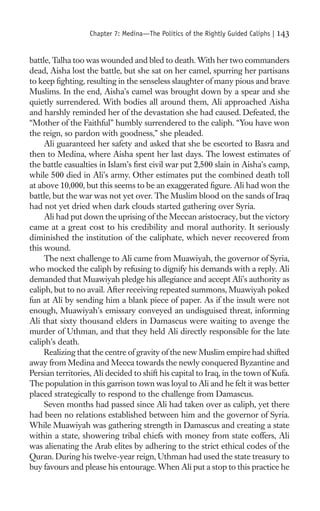 Chapter 7: Medina—The Politics of the Rightly Guided Caliphs |   143

battle, Talha too was wounded and bled to death. With her two commanders
dead, Aisha lost the battle, but she sat on her camel, spurring her partisans
to keep ﬁghting, resulting in the senseless slaughter of many pious and brave
Muslims. In the end, Aisha’s camel was brought down by a spear and she
quietly surrendered. With bodies all around them, Ali approached Aisha
and harshly reminded her of the devastation she had caused. Defeated, the
“Mother of the Faithful” humbly surrendered to the caliph. “You have won
the reign, so pardon with goodness,” she pleaded.
     Ali guaranteed her safety and asked that she be escorted to Basra and
then to Medina, where Aisha spent her last days. The lowest estimates of
the battle casualties in Islam’s ﬁrst civil war put 2,500 slain in Aisha’s camp,
while 500 died in Ali’s army. Other estimates put the combined death toll
at above 10,000, but this seems to be an exaggerated ﬁgure. Ali had won the
battle, but the war was not yet over. The Muslim blood on the sands of Iraq
had not yet dried when dark clouds started gathering over Syria.
     Ali had put down the uprising of the Meccan aristocracy, but the victory
came at a great cost to his credibility and moral authority. It seriously
diminished the institution of the caliphate, which never recovered from
this wound.
     The next challenge to Ali came from Muawiyah, the governor of Syria,
who mocked the caliph by refusing to dignify his demands with a reply. Ali
demanded that Muawiyah pledge his allegiance and accept Ali’s authority as
caliph, but to no avail. After receiving repeated summons, Muawiyah poked
fun at Ali by sending him a blank piece of paper. As if the insult were not
enough, Muawiyah’s emissary conveyed an undisguised threat, informing
Ali that sixty thousand elders in Damascus were waiting to avenge the
murder of Uthman, and that they held Ali directly responsible for the late
caliph’s death.
     Realizing that the centre of gravity of the new Muslim empire had shifted
away from Medina and Mecca towards the newly conquered Byzantine and
Persian territories, Ali decided to shift his capital to Iraq, in the town of Kufa.
The population in this garrison town was loyal to Ali and he felt it was better
placed strategically to respond to the challenge from Damascus.
     Seven months had passed since Ali had taken over as caliph, yet there
had been no relations established between him and the governor of Syria.
While Muawiyah was gathering strength in Damascus and creating a state
within a state, showering tribal chiefs with money from state coffers, Ali
was alienating the Arab elites by adhering to the strict ethical codes of the
Quran. During his twelve-year reign, Uthman had used the state treasury to
buy favours and please his entourage. When Ali put a stop to this practice he
 