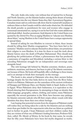 Preface |   xvii

     The only Arabs who today vote without fear of reprisal live in Europe
and North America, yet the Islamist leaders among them dream of turning
these countries into the very Islamic States they ﬂed. A prominent Egyptian-
Canadian imam said on a television talk show that he wanted all Canadians to
embrace Islam so that Canada could be ruled under sharia law. He defended
the death penalty as punishment for men and women who engage in
consensual extramarital sex, saying it is not he but God who wants adulterous
individuals killed. Another prominent Arab Islamist in the United States was
quoted by the Detroit Free Press as urging Muslims to “educate non-Muslims
about Islam,” saying Muslims in the United States have a unique opportunity
to spread Islam.
     Instead of asking for non-Muslims to convert to Islam, these imams
should be telling their Muslim congregations: “You have been lied to for
centuries.” Muslims need to educate themselves about Islam, not proselytize
their religion to non-Muslims. It is time for them to read the truth about
Islamic history since the death of Prophet Muhammad. They should stop
glorifying the politicization of Islam, a phenomenon that has produced
a panorama of tragedies and bloodshed, including a serious blow to the
unending Palestinian struggle for an independent and sovereign state
alongside Israel.
     The rich heritage left behind by Muslim scientists, thinkers, poets,
architects, musicians, and dancers, has been in spite of the Islamic extremists,
not because of them. My book will hopefully offer a challenge to these imams
and is an attempt to break their monopoly on the message.
     The book is also aimed at Pakistanis who deny their ancient Indian
heritage despite the fact that India derives its name from the River Indus,
which is in Pakistan. Pakistanis are the custodians of the ancient civilization
of Harappa and Mohenjo-Daro, not Madain Saleh in Saudi Arabia or Giza
in Egypt. When Pakistanis deny their Indianness, it is equivalent to the
French denying their Europeanness. In attempting to forge an identity that
deﬁes language, geography, culture, clothing, and cuisine, many Pakistanis,
especially the second generation in the West, have become easy pickings
for Islamist extremist radicals who ﬁll their empty ethnic vessels with false
identities that deny them their own ethnic heritage.
     I am hoping that potential recruits from the diaspora of Pakistani youth
will realize they are being taken for a ride by the Islamists and are nothing
more than gun fodder for the supremacist cults that use Islam as a political
tool to further its goals. I hope Pakistanis and their children realize that
they are victims of what one of Pakistan’s leading historians, Professor K.K.
Aziz, called The Murder of History. In his book by that name, he reveals
that for ﬁfty years Pakistanis have been fed myths disguised as truths.
 