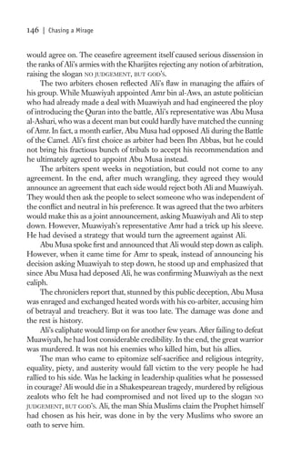 146   | Chasing a Mirage


would agree on. The ceaseﬁre agreement itself caused serious dissension in
the ranks of Ali’s armies with the Kharijites rejecting any notion of arbitration,
raising the slogan NO JUDGEMENT, BUT GOD’S.
     The two arbiters chosen reﬂected Ali’s ﬂaw in managing the affairs of
his group. While Muawiyah appointed Amr bin al-Aws, an astute politician
who had already made a deal with Muawiyah and had engineered the ploy
of introducing the Quran into the battle, Ali’s representative was Abu Musa
al-Ashari, who was a decent man but could hardly have matched the cunning
of Amr. In fact, a month earlier, Abu Musa had opposed Ali during the Battle
of the Camel. Ali’s ﬁrst choice as arbiter had been Ibn Abbas, but he could
not bring his fractious bunch of tribals to accept his recommendation and
he ultimately agreed to appoint Abu Musa instead.
     The arbiters spent weeks in negotiation, but could not come to any
agreement. In the end, after much wrangling, they agreed they would
announce an agreement that each side would reject both Ali and Muawiyah.
They would then ask the people to select someone who was independent of
the conﬂict and neutral in his preference. It was agreed that the two arbiters
would make this as a joint announcement, asking Muawiyah and Ali to step
down. However, Muawiyah’s representative Amr had a trick up his sleeve.
He had devised a strategy that would turn the agreement against Ali.
     Abu Musa spoke ﬁrst and announced that Ali would step down as caliph.
However, when it came time for Amr to speak, instead of announcing his
decision asking Muawiyah to step down, he stood up and emphasized that
since Abu Musa had deposed Ali, he was conﬁrming Muawiyah as the next
caliph.
     The chroniclers report that, stunned by this public deception, Abu Musa
was enraged and exchanged heated words with his co-arbiter, accusing him
of betrayal and treachery. But it was too late. The damage was done and
the rest is history.
     Ali’s caliphate would limp on for another few years. After failing to defeat
Muawiyah, he had lost considerable credibility. In the end, the great warrior
was murdered. It was not his enemies who killed him, but his allies.
     The man who came to epitomize self-sacriﬁce and religious integrity,
equality, piety, and austerity would fall victim to the very people he had
rallied to his side. Was he lacking in leadership qualities what he possessed
in courage? Ali would die in a Shakespearean tragedy, murdered by religious
zealots who felt he had compromised and not lived up to the slogan NO
JUDGEMENT, BUT GOD’S. Ali, the man Shia Muslims claim the Prophet himself
had chosen as his heir, was done in by the very Muslims who swore an
oath to serve him.
 