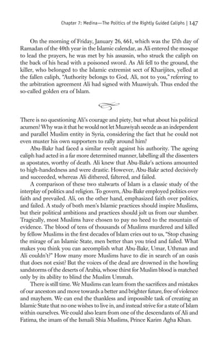 Chapter 7: Medina—The Politics of the Rightly Guided Caliphs |   147

     On the morning of Friday, January 26, 661, which was the 17th day of
Ramadan of the 40th year in the Islamic calendar, as Ali entered the mosque
to lead the prayers, he was met by his assassin, who struck the caliph on
the back of his head with a poisoned sword. As Ali fell to the ground, the
killer, who belonged to the Islamic extremist sect of Kharijites, yelled at
the fallen caliph, “Authority belongs to God, Ali, not to you,” referring to
the arbitration agreement Ali had signed with Muawiyah. Thus ended the
so-called golden era of Islam.



There is no questioning Ali’s courage and piety, but what about his political
acumen? Why was it that he would not let Muawiyah secede as an independent
and parallel Muslim entity in Syria, considering the fact that he could not
even muster his own supporters to rally around him?
     Abu-Bakr had faced a similar revolt against his authority. The ageing
caliph had acted in a far more determined manner, labelling all the dissenters
as apostates, worthy of death. Ali knew that Abu-Bakr’s actions amounted
to high-handedness and were drastic. However, Abu-Bakr acted decisively
and succeeded, whereas Ali dithered, faltered, and failed.
     A comparison of these two stalwarts of Islam is a classic study of the
interplay of politics and religion. To govern, Abu-Bakr employed politics over
faith and prevailed. Ali, on the other hand, emphasized faith over politics,
and failed. A study of both men’s Islamic practices should inspire Muslims,
but their political ambitions and practices should jolt us from our slumber.
Tragically, most Muslims have chosen to pay no heed to the mountain of
evidence. The blood of tens of thousands of Muslims murdered and killed
by fellow Muslims in the ﬁrst decades of Islam cries out to us, “Stop chasing
the mirage of an Islamic State, men better than you tried and failed. What
makes you think you can accomplish what Abu-Bakr, Umar, Uthman and
Ali couldn’t?” How many more Muslims have to die in search of an oasis
that does not exist? But the voices of the dead are drowned in the howling
sandstorms of the deserts of Arabia, whose thirst for Muslim blood is matched
only by its ability to blind the Muslim Ummah.
     There is still time. We Muslims can learn from the sacriﬁces and mistakes
of our ancestors and move towards a better and brighter future, free of violence
and mayhem. We can end the thankless and impossible task of creating an
Islamic State that no one wishes to live in, and instead strive for a state of Islam
within ourselves. We could also learn from one of the descendants of Ali and
Fatima, the imam of the Ismaili Shia Muslims, Prince Karim Agha Khan.
 