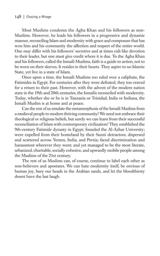 148   | Chasing a Mirage


     Most Muslims condemn the Agha Khan and his followers as non-
Muslims. However, he leads his followers in a progressive and dynamic
manner, reconciling Islam and modernity with grace and composure that has
won him and his community the affection and respect of the entire world.
One may differ with his followers’ secretive and at times cult-like devotion
to their leader, but one must give credit where it is due. To the Agha Khan
and his followers, called the Ismaili Muslims, faith is a guide to action, not to
be worn on their sleeves. It resides in their hearts. They aspire to no Islamic
State, yet live in a state of Islam.
     Once upon a time, the Ismaili Muslims too ruled over a caliphate, the
Fatimides in Egypt. For centuries after they were defeated, they too craved
for a return to their past. However, with the advent of the modern nation
state in the 19th and 20th centuries, the Ismailis reconciled with modernity.
Today, whether she or he is in Tanzania or Trinidad, India or Indiana, the
Ismaili Muslim is at home and at peace.
     Can the rest of us emulate the metamorphosis of the Ismaili Muslims from
a medieval people to modern thriving community? We need not embrace their
theological or religious beliefs, but surely we can learn from their successful
reconciliation of Islam with contemporary civilization? They established the
9th-century Fatimide dynasty in Egypt; founded the Al-Azhar University;
were expelled from their homeland by their Sunni detractors, dispersed
and scattered across Yemen, India, and Persia; faced discrimination and
harassment wherever they went; and yet managed to be the most literate,
urbanized, charitable, socially cohesive, and upwardly mobile people among
the Muslims of the 21st century.
     The rest of us Muslims can, of course, continue to label each other as
non-believers and apostates. We can hate modernity itself, be envious of
human joy, bury our heads in the Arabian sands, and let the bloodthirsty
desert have the last laugh.
 