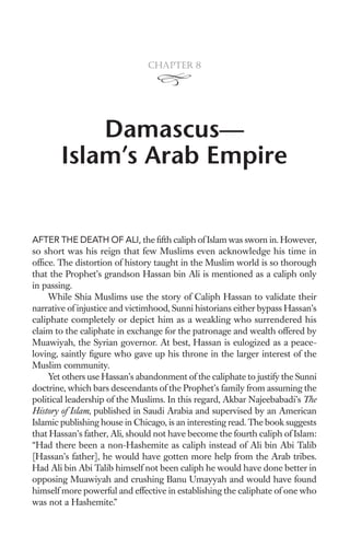 Chapter 8




           Damascus—
       Islam’s Arab Empire


AFTER THE DEATH OF ALI, the ﬁfth caliph of Islam was sworn in. However,
so short was his reign that few Muslims even acknowledge his time in
ofﬁce. The distortion of history taught in the Muslim world is so thorough
that the Prophet’s grandson Hassan bin Ali is mentioned as a caliph only
in passing.
    While Shia Muslims use the story of Caliph Hassan to validate their
narrative of injustice and victimhood, Sunni historians either bypass Hassan’s
caliphate completely or depict him as a weakling who surrendered his
claim to the caliphate in exchange for the patronage and wealth offered by
Muawiyah, the Syrian governor. At best, Hassan is eulogized as a peace-
loving, saintly ﬁgure who gave up his throne in the larger interest of the
Muslim community.
    Yet others use Hassan’s abandonment of the caliphate to justify the Sunni
doctrine, which bars descendants of the Prophet’s family from assuming the
political leadership of the Muslims. In this regard, Akbar Najeebabadi’s The
History of Islam, published in Saudi Arabia and supervised by an American
Islamic publishing house in Chicago, is an interesting read. The book suggests
that Hassan’s father, Ali, should not have become the fourth caliph of Islam:
“Had there been a non-Hashemite as caliph instead of Ali bin Abi Talib
[Hassan’s father], he would have gotten more help from the Arab tribes.
Had Ali bin Abi Talib himself not been caliph he would have done better in
opposing Muawiyah and crushing Banu Umayyah and would have found
himself more powerful and effective in establishing the caliphate of one who
was not a Hashemite.”
 