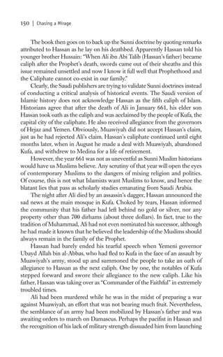 150   | Chasing a Mirage


     The book then goes on to back up the Sunni doctrine by quoting remarks
attributed to Hassan as he lay on his deathbed. Apparently Hassan told his
younger brother Hussain: “When Ali ibn Abi Talib (Hassan’s father) became
caliph after the Prophet’s death, swords came out of their sheaths and this
issue remained unsettled and now I know it full well that Prophethood and
the Caliphate cannot co-exist in our family.”
     Clearly, the Saudi publishers are trying to validate Sunni doctrines instead
of conducting a critical analysis of historical events. The Saudi version of
Islamic history does not acknowledge Hassan as the ﬁfth caliph of Islam.
Historians agree that after the death of Ali in January 661, his elder son
Hassan took oath as the caliph and was acclaimed by the people of Kufa, the
capital city of the caliphate. He also received allegiance from the governors
of Hejaz and Yemen. Obviously, Muawiyah did not accept Hassan’s claim,
just as he had rejected Ali’s claim. Hassan’s caliphate continued until eight
months later, when in August he made a deal with Muawiyah, abandoned
Kufa, and withdrew to Medina for a life of retirement.
     However, the year 661 was not as uneventful as Sunni Muslim historians
would have us Muslims believe. Any scrutiny of that year will open the eyes
of contemporary Muslims to the dangers of mixing religion and politics.
Of course, this is not what Islamists want Muslims to know, and hence the
blatant lies that pass as scholarly studies emanating from Saudi Arabia.
     The night after Ali died by an assassin’s dagger, Hassan announced the
sad news at the main mosque in Kufa. Choked by tears, Hassan informed
the community that his father had left behind no gold or silver, nor any
property other than 700 dirhams (about three dollars). In fact, true to the
tradition of Muhammad, Ali had not even nominated his successor, although
he had made it known that he believed the leadership of the Muslims should
always remain in the family of the Prophet.
     Hassan had barely ended his tearful speech when Yemeni governor
Ubayd Allah bin al-Abbas, who had ﬂed to Kufa in the face of an assault by
Muawiyah’s army, stood up and summoned the people to take an oath of
allegiance to Hassan as the next caliph. One by one, the notables of Kufa
stepped forward and swore their allegiance to the new caliph. Like his
father, Hassan was taking over as “Commander of the Faithful” in extremely
troubled times.
     Ali had been murdered while he was in the midst of preparing a war
against Muawiyah, an effort that was not bearing much fruit. Nevertheless,
the semblance of an army had been mobilized by Hassan’s father and was
awaiting orders to march on Damascus. Perhaps the paciﬁst in Hassan and
the recognition of his lack of military strength dissuaded him from launching
 