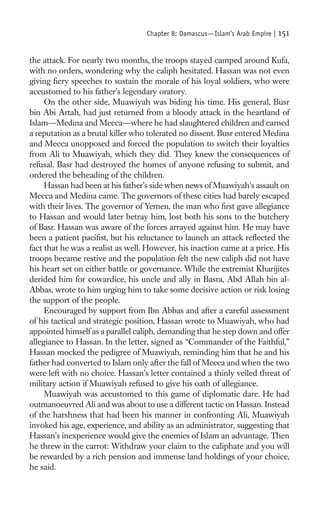 Chapter 8: Damascus—Islam’s Arab Empire |   151

the attack. For nearly two months, the troops stayed camped around Kufa,
with no orders, wondering why the caliph hesitated. Hassan was not even
giving ﬁery speeches to sustain the morale of his loyal soldiers, who were
accustomed to his father’s legendary oratory.
     On the other side, Muawiyah was biding his time. His general, Busr
bin Abi Artah, had just returned from a bloody attack in the heartland of
Islam—Medina and Mecca—where he had slaughtered children and earned
a reputation as a brutal killer who tolerated no dissent. Busr entered Medina
and Mecca unopposed and forced the population to switch their loyalties
from Ali to Muawiyah, which they did. They knew the consequences of
refusal. Basr had destroyed the homes of anyone refusing to submit, and
ordered the beheading of the children.
     Hassan had been at his father’s side when news of Muawiyah’s assault on
Mecca and Medina came. The governors of these cities had barely escaped
with their lives. The governor of Yemen, the man who ﬁrst gave allegiance
to Hassan and would later betray him, lost both his sons to the butchery
of Basr. Hassan was aware of the forces arrayed against him. He may have
been a patient paciﬁst, but his reluctance to launch an attack reﬂected the
fact that he was a realist as well. However, his inaction came at a price. His
troops became restive and the population felt the new caliph did not have
his heart set on either battle or governance. While the extremist Kharijites
derided him for cowardice, his uncle and ally in Basra, Abd Allah bin al-
Abbas, wrote to him urging him to take some decisive action or risk losing
the support of the people.
     Encouraged by support from Ibn Abbas and after a careful assessment
of his tactical and strategic position, Hassan wrote to Muawiyah, who had
appointed himself as a parallel caliph, demanding that he step down and offer
allegiance to Hassan. In the letter, signed as “Commander of the Faithful,”
Hassan mocked the pedigree of Muawiyah, reminding him that he and his
father had converted to Islam only after the fall of Mecca and when the two
were left with no choice. Hassan’s letter contained a thinly veiled threat of
military action if Muawiyah refused to give his oath of allegiance.
     Muawiyah was accustomed to this game of diplomatic dare. He had
outmanoeuvred Ali and was about to use a different tactic on Hassan. Instead
of the harshness that had been his manner in confronting Ali, Muawiyah
invoked his age, experience, and ability as an administrator, suggesting that
Hassan’s inexperience would give the enemies of Islam an advantage. Then
he threw in the carrot: Withdraw your claim to the caliphate and you will
be rewarded by a rich pension and immense land holdings of your choice,
he said.
 