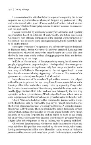152   | Chasing a Mirage


     Hassan received the letter but failed to respond. Interpreting this lack of
response as a sign of weakness, Muawiyah dropped any pretence of civility
and sent a second letter, a sort of “cease and desist” notice, but not without
enticement. This time Muawiyah promised to name Hassan as his successor
and the next caliph.
     Hassan responded by dismissing Muawiyah’s demands and rejecting
reconciliation based on offerings of land, wealth, and future succession.
Once more, men of Islam, companions of the Prophet, were gearing up for
bloodshed—not to resolve some theological dispute, but to claim their right
to sit on the throne.
     Sensing the weakness of his opponent and informed by spies of dissension
in Hassan’s ranks, Syrian Governor Muawiyah attacked. Leading sixty
thousand men, Muawiyah marched to meet the army of Hassan. This time
the battle lines were clearly deﬁned along geographical lines: the Syrians
were advancing on the Iraqis.
     In Kufa, as Hassan heard of the approaching enemy, he addressed the
people, urging them to prepare for jihad. He dispatched his messengers to
the regional governors, asking them to rally their troops and join him in the
war camp at al-Nukhayla. The response to Hassan’s appeal is said to have
been less than overwhelming. Apparently, unknown to him, some of the
governors were already on the payroll of Muawiyah.
     Nevertheless, tens of thousands of loyal soldiers answered the caliph’s
call and began to gather at the war camp. Here, Hassan was to follow in the
footsteps of his father and make a wrong choice by appointing Ubayd Allah
bin Abbas as the commander of his main army instead of the more trusted and
warlike Qays bin Saad. Both father and son were betrayed by the men they
appointed as their representatives: Ali’s deputy, Abu Musa, at best made an
error in judgement, but Hassan’s choice as general defected to the other side.
     Ubayd Allah, who had deserted his command in Yemen, led the troops
up the Euphrates until he reached the Iraqi city of Fallujah (known today as
the hotbed of resistance against US occupying troops). A second column of
troops was led by Hassan. The next morning the caliph delivered a sermon
during which, instead of rousing his troops and urging them to show valour,
he spoke of his desire for peace. He said he hoped no harm or evil would
fall on anyone. His soldiers were puzzled. Was the caliph giving up without
a ﬁght? After exhorting them to rise up in jihad, was he getting cold feet?
     Chroniclers describe unrest, which soon broke into pandemonium and
open rebellion. His pavilion was attacked by his own troops, who started
looting and even pulled off his tunic. The caliph had to escape on his horse,
surrounded by servants and some loyal guards. In the mayhem, one of the
 